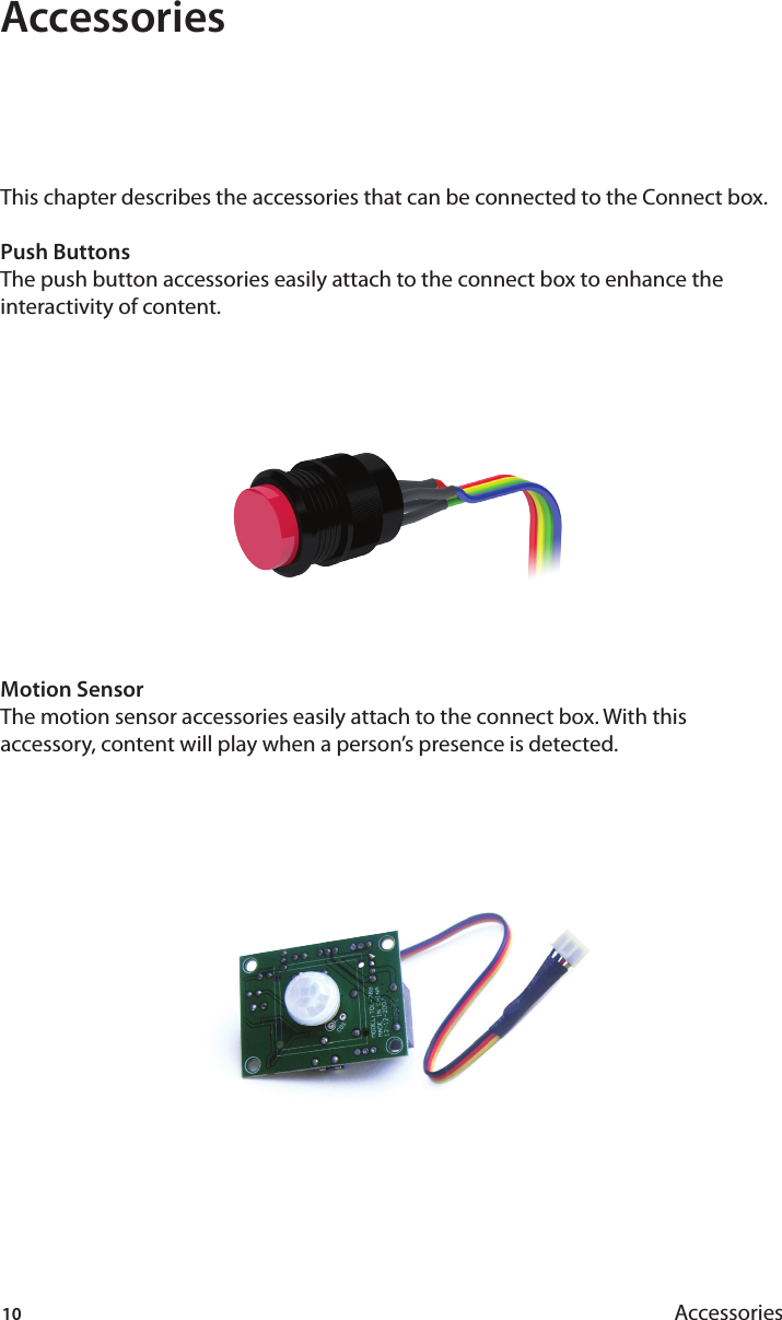 10 AccessoriesAccessoriesThis chapter describes the accessories that can be connected to the Connect box.Push ButtonsThe push button accessories easily attach to the connect box to enhance the interactivity of content.Motion SensorThe motion sensor accessories easily attach to the connect box. With this accessory, content will play when a person’s presence is detected. 