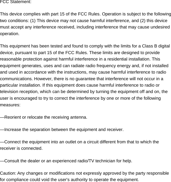 FCC Statement: This device complies with part 15 of the FCC Rules. Operation is subject to the following two conditions: (1) This device may not cause harmful interference, and (2) this device must accept any interference received, including interference that may cause undesired operation. This equipment has been tested and found to comply with the limits for a Class B digital device, pursuant to part 15 of the FCC Rules. These limits are designed to provide reasonable protection against harmful interference in a residential installation. This equipment generates, uses and can radiate radio frequency energy and, if not installed and used in accordance with the instructions, may cause harmful interference to radio communications. However, there is no guarantee that interference will not occur in a particular installation. If this equipment does cause harmful interference to radio or television reception, which can be determined by turning the equipment off and on, the user is encouraged to try to correct the interference by one or more of the following measures: —Reorient or relocate the receiving antenna. —Increase the separation between the equipment and receiver. —Connect the equipment into an outlet on a circuit different from that to which the receiver is connected. —Consult the dealer or an experienced radio/TV technician for help. Caution: Any changes or modifications not expressly approved by the party responsible for compliance could void the user&apos;s authority to operate the equipment.  