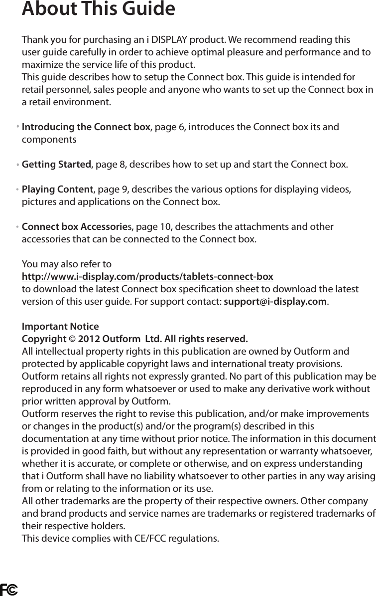  Thank you for purchasing an i DISPLAY product. We recommend reading this user guide carefully in order to achieve optimal pleasure and performance and to maximize the service life of this product. This guide describes how to setup the Connect box. This guide is intended for retail personnel, sales people and anyone who wants to set up the Connect box in a retail environment.Introducing the Connect box, page 6, introduces the Connect box its and componentsGetting Started, page 8, describes how to set up and start the Connect box.Playing Content, page 9, describes the various options for displaying videos, pictures and applications on the Connect box.Connect box Accessories, page 10, describes the attachments and other accessories that can be connected to the Connect box.You may also refer to http://www.i-display.com/products/tablets-connect-boxto download the latest Connect box specication sheet to download the latest version of this user guide. For support contact: support@i-display.com.Important NoticeCopyright © 2012 Outform  Ltd. All rights reserved. All intellectual property rights in this publication are owned by Outform and protected by applicable copyright laws and international treaty provisions. Outform retains all rights not expressly granted. No part of this publication may be reproduced in any form whatsoever or used to make any derivative work without prior written approval by Outform.Outform reserves the right to revise this publication, and/or make improvements or changes in the product(s) and/or the program(s) described in this documentation at any time without prior notice. The information in this document is provided in good faith, but without any representation or warranty whatsoever, whether it is accurate, or complete or otherwise, and on express understanding that i Outform shall have no liability whatsoever to other parties in any way arising from or relating to the information or its use.All other trademarks are the property of their respective owners. Other company and brand products and service names are trademarks or registered trademarks of their respective holders.This device complies with CE/FCC regulations.About This Guide• •