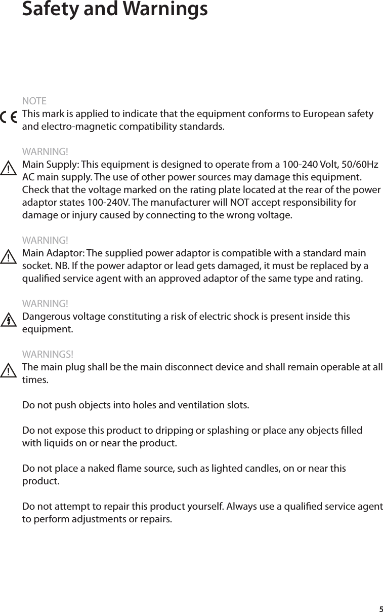 5 Safety and WarningsNOTEThis mark is applied to indicate that the equipment conforms to European safety and electro-magnetic compatibility standards.WARNING!Main Supply: This equipment is designed to operate from a 100-240 Volt, 50/60Hz AC main supply. The use of other power sources may damage this equipment. Check that the voltage marked on the rating plate located at the rear of the power adaptor states 100-240V. The manufacturer will NOT accept responsibility for damage or injury caused by connecting to the wrong voltage.WARNING!Main Adaptor: The supplied power adaptor is compatible with a standard main socket. NB. If the power adaptor or lead gets damaged, it must be replaced by a qualied service agent with an approved adaptor of the same type and rating.WARNING!Dangerous voltage constituting a risk of electric shock is present inside this equipment.WARNINGS!The main plug shall be the main disconnect device and shall remain operable at all times.Do not push objects into holes and ventilation slots.Do not expose this product to dripping or splashing or place any objects lled with liquids on or near the product.Do not place a naked ame source, such as lighted candles, on or near this product. Do not attempt to repair this product yourself. Always use a qualied service agent to perform adjustments or repairs.