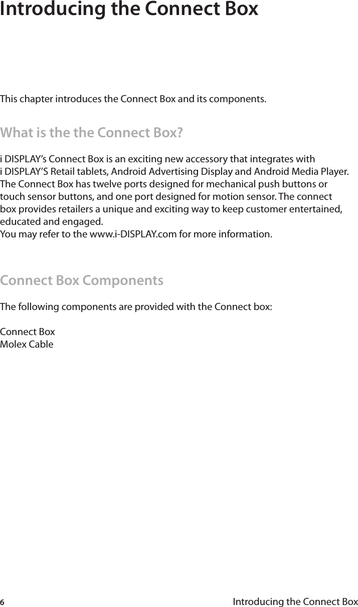 6Introducing the Connect BoxIntroducing the Connect BoxThis chapter introduces the Connect Box and its components.What is the the Connect Box?i DISPLAY’s Connect Box is an exciting new accessory that integrates with i DISPLAY’S Retail tablets, Android Advertising Display and Android Media Player.  The Connect Box has twelve ports designed for mechanical push buttons or touch sensor buttons, and one port designed for motion sensor. The connect box provides retailers a unique and exciting way to keep customer entertained, educated and engaged.You may refer to the www.i-DISPLAY.com for more information.Connect Box Components The following components are provided with the Connect box:Connect BoxMolex Cable