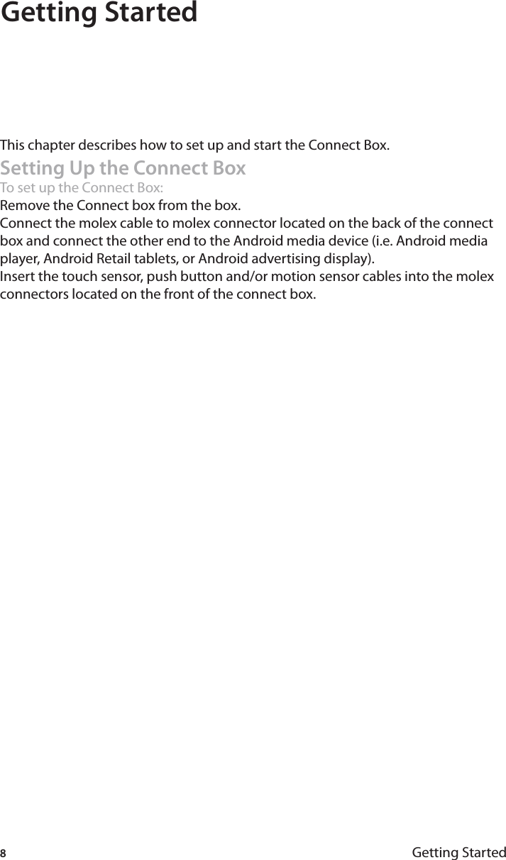 8Getting StartedGetting Started  This chapter describes how to set up and start the Connect Box.Setting Up the Connect BoxTo set up the Connect Box:Remove the Connect box from the box.Connect the molex cable to molex connector located on the back of the connect box and connect the other end to the Android media device (i.e. Android media player, Android Retail tablets, or Android advertising display).Insert the touch sensor, push button and/or motion sensor cables into the molex connectors located on the front of the connect box.1.2.3.