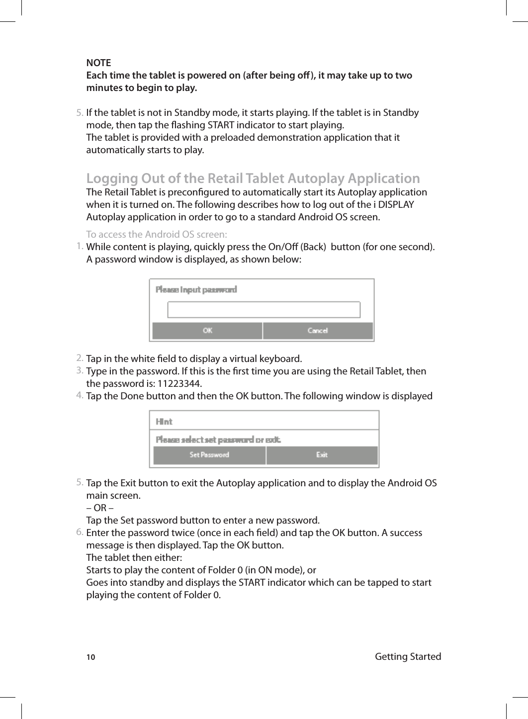 10 Getting StartedNOTE Each time the tablet is powered on (after being o), it may take up to two minutes to begin to play. If the tablet is not in Standby mode, it starts playing. If the tablet is in Standby mode, then tap the ashing START indicator to start playing. The tablet is provided with a preloaded demonstration application that it automatically starts to play.Logging Out of the Retail Tablet Autoplay ApplicationThe Retail Tablet is precongured to automatically start its Autoplay application when it is turned on. The following describes how to log out of the i DISPLAY Autoplay application in order to go to a standard Android OS screen. To access the Android OS screen:While content is playing, quickly press the On/O (Back)  button (for one second). A password window is displayed, as shown below: Tap in the white eld to display a virtual keyboard. Type in the password. If this is the rst time you are using the Retail Tablet, then the password is: 11223344. Tap the Done button and then the OK button. The following window is displayedTap the Exit button to exit the Autoplay application and to display the Android OS main screen.– OR –Tap the Set password button to enter a new password. Enter the password twice (once in each eld) and tap the OK button. A success message is then displayed. Tap the OK button. The tablet then either:Starts to play the content of Folder 0 (in ON mode), or Goes into standby and displays the START indicator which can be tapped to start playing the content of Folder 0. 5.1.2.3.4.5.6.