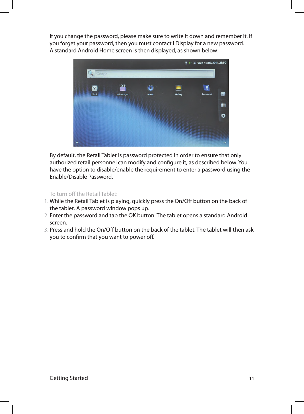 Getting Started 11If you change the password, please make sure to write it down and remember it. If you forget your password, then you must contact i Display for a new password. A standard Android Home screen is then displayed, as shown below:By default, the Retail Tablet is password protected in order to ensure that only authorized retail personnel can modify and congure it, as described below. You have the option to disable/enable the requirement to enter a password using the Enable/Disable Password.To turn o the Retail Tablet:While the Retail Tablet is playing, quickly press the On/O button on the back of the tablet. A password window pops up.Enter the password and tap the OK button. The tablet opens a standard Android screen.Press and hold the On/O button on the back of the tablet. The tablet will then ask you to conrm that you want to power o.1.2.3.