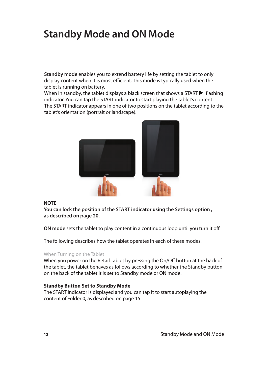 12 Standby Mode and ON ModeNOTE You can lock the position of the START indicator using the Settings option , as described on page 20. ON mode sets the tablet to play content in a continuous loop until you turn it o.The following describes how the tablet operates in each of these modes.When Turning on the TabletWhen you power on the Retail Tablet by pressing the On/O button at the back of the tablet, the tablet behaves as follows according to whether the Standby button on the back of the tablet it is set to Standby mode or ON mode:Standby Button Set to Standby ModeThe START indicator is displayed and you can tap it to start autoplaying the content of Folder 0, as described on page 15.Standby Mode and ON ModeStandby mode enables you to extend battery life by setting the tablet to only display content when it is most ecient. This mode is typically used when the tablet is running on battery.When in standby, the tablet displays a black screen that shows a START       ashing indicator. You can tap the START indicator to start playing the tablet’s content. The START indicator appears in one of two positions on the tablet according to the tablet’s orientation (portrait or landscape). 