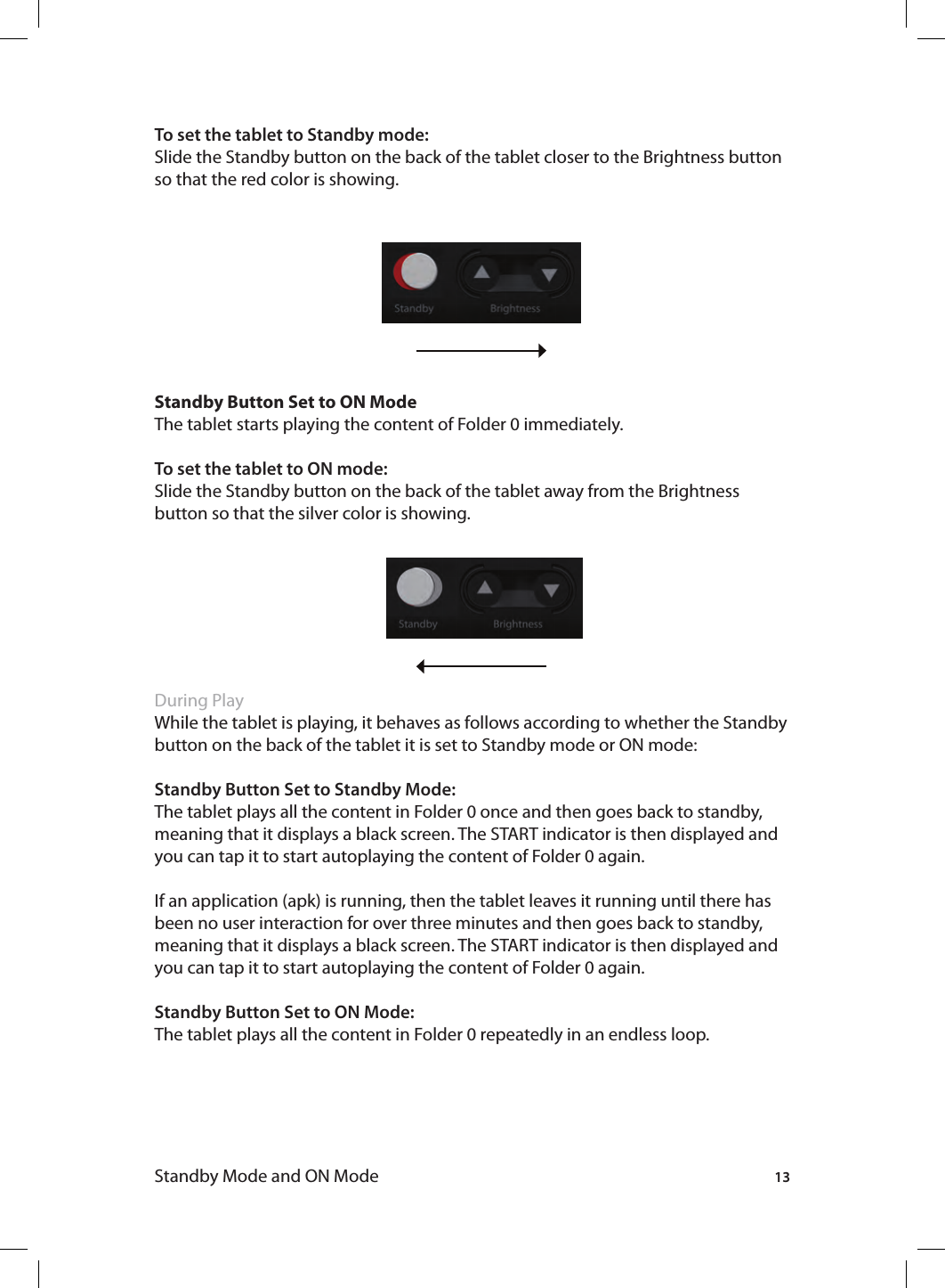 13Standby Mode and ON ModeTo set the tablet to Standby mode:Slide the Standby button on the back of the tablet closer to the Brightness button so that the red color is showing. Standby Button Set to ON ModeThe tablet starts playing the content of Folder 0 immediately.To set the tablet to ON mode:Slide the Standby button on the back of the tablet away from the Brightness button so that the silver color is showing. During PlayWhile the tablet is playing, it behaves as follows according to whether the Standby button on the back of the tablet it is set to Standby mode or ON mode:Standby Button Set to Standby Mode: The tablet plays all the content in Folder 0 once and then goes back to standby, meaning that it displays a black screen. The START indicator is then displayed and you can tap it to start autoplaying the content of Folder 0 again. If an application (apk) is running, then the tablet leaves it running until there has been no user interaction for over three minutes and then goes back to standby, meaning that it displays a black screen. The START indicator is then displayed and you can tap it to start autoplaying the content of Folder 0 again.Standby Button Set to ON Mode: The tablet plays all the content in Folder 0 repeatedly in an endless loop. 