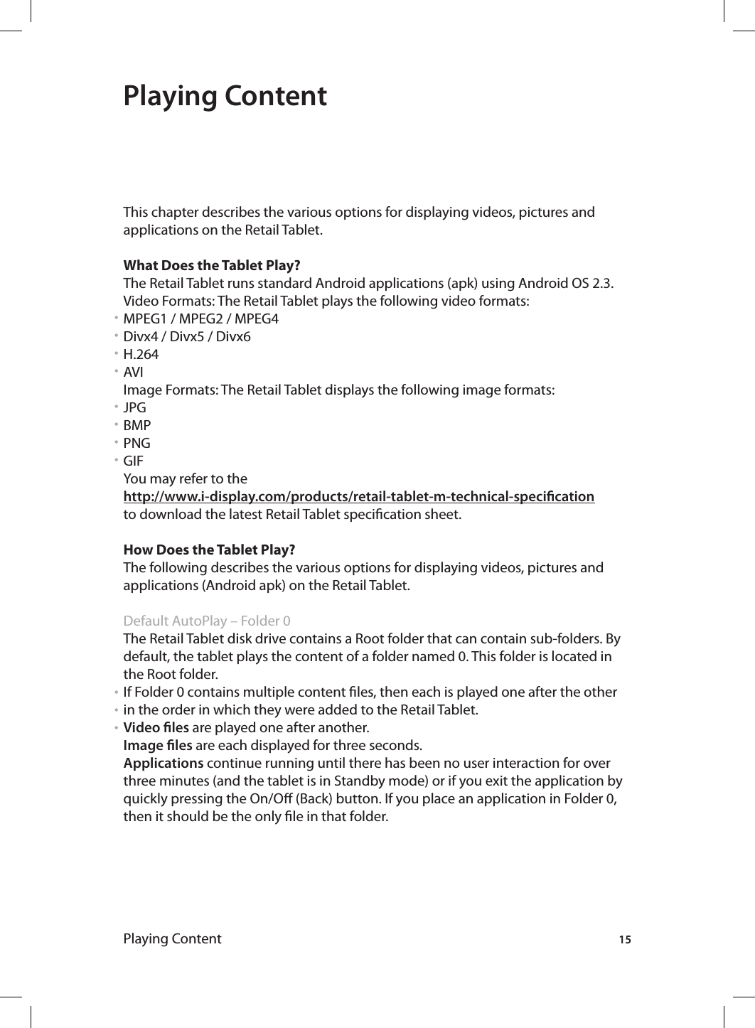 15Playing ContentPlaying ContentThis chapter describes the various options for displaying videos, pictures and applications on the Retail Tablet.What Does the Tablet Play?The Retail Tablet runs standard Android applications (apk) using Android OS 2.3.Video Formats: The Retail Tablet plays the following video formats:MPEG1 / MPEG2 / MPEG4Divx4 / Divx5 / Divx6H.264AVI Image Formats: The Retail Tablet displays the following image formats:JPGBMPPNGGIFYou may refer to the http://www.i-display.com/products/retail-tablet-m-technical-specicationto download the latest Retail Tablet specication sheet.How Does the Tablet Play?The following describes the various options for displaying videos, pictures and applications (Android apk) on the Retail Tablet. Default AutoPlay – Folder 0 The Retail Tablet disk drive contains a Root folder that can contain sub-folders. By default, the tablet plays the content of a folder named 0. This folder is located in the Root folder.If Folder 0 contains multiple content les, then each is played one after the other in the order in which they were added to the Retail Tablet.Video les are played one after another.Image les are each displayed for three seconds.Applications continue running until there has been no user interaction for over three minutes (and the tablet is in Standby mode) or if you exit the application by quickly pressing the On/O (Back) button. If you place an application in Folder 0, then it should be the only le in that folder.• • • • • • • • • • • 