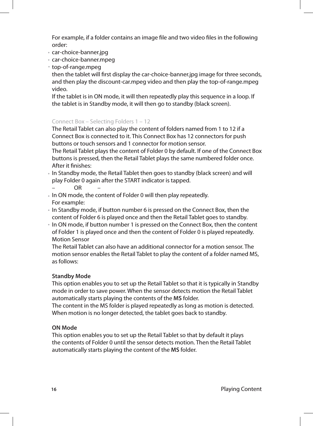 16 Playing ContentFor example, if a folder contains an image le and two video les in the following order: car-choice-banner.jpg car-choice-banner.mpegtop-of-range.mpeg then the tablet will rst display the car-choice-banner.jpg image for three seconds, and then play the discount-car.mpeg video and then play the top-of-range.mpeg video. If the tablet is in ON mode, it will then repeatedly play this sequence in a loop. If the tablet is in Standby mode, it will then go to standby (black screen). Connect Box – Selecting Folders 1 – 12 The Retail Tablet can also play the content of folders named from 1 to 12 if a Connect Box is connected to it. This Connect Box has 12 connectors for push buttons or touch sensors and 1 connector for motion sensor. The Retail Tablet plays the content of Folder 0 by default. If one of the Connect Box buttons is pressed, then the Retail Tablet plays the same numbered folder once.After it nishes:In Standby mode, the Retail Tablet then goes to standby (black screen) and will play Folder 0 again after the START indicator is tapped. –  OR   –In ON mode, the content of Folder 0 will then play repeatedly.For example: In Standby mode, if button number 6 is pressed on the Connect Box, then the content of Folder 6 is played once and then the Retail Tablet goes to standby.In ON mode, if button number 1 is pressed on the Connect Box, then the content of Folder 1 is played once and then the content of Folder 0 is played repeatedly. Motion SensorThe Retail Tablet can also have an additional connector for a motion sensor. The motion sensor enables the Retail Tablet to play the content of a folder named MS, as follows: Standby ModeThis option enables you to set up the Retail Tablet so that it is typically in Standby mode in order to save power. When the sensor detects motion the Retail Tablet automatically starts playing the contents of the MS folder.The content in the MS folder is played repeatedly as long as motion is detected. When motion is no longer detected, the tablet goes back to standby. ON ModeThis option enables you to set up the Retail Tablet so that by default it plays the contents of Folder 0 until the sensor detects motion. Then the Retail Tablet automatically starts playing the content of the MS folder.• • • • • • • 