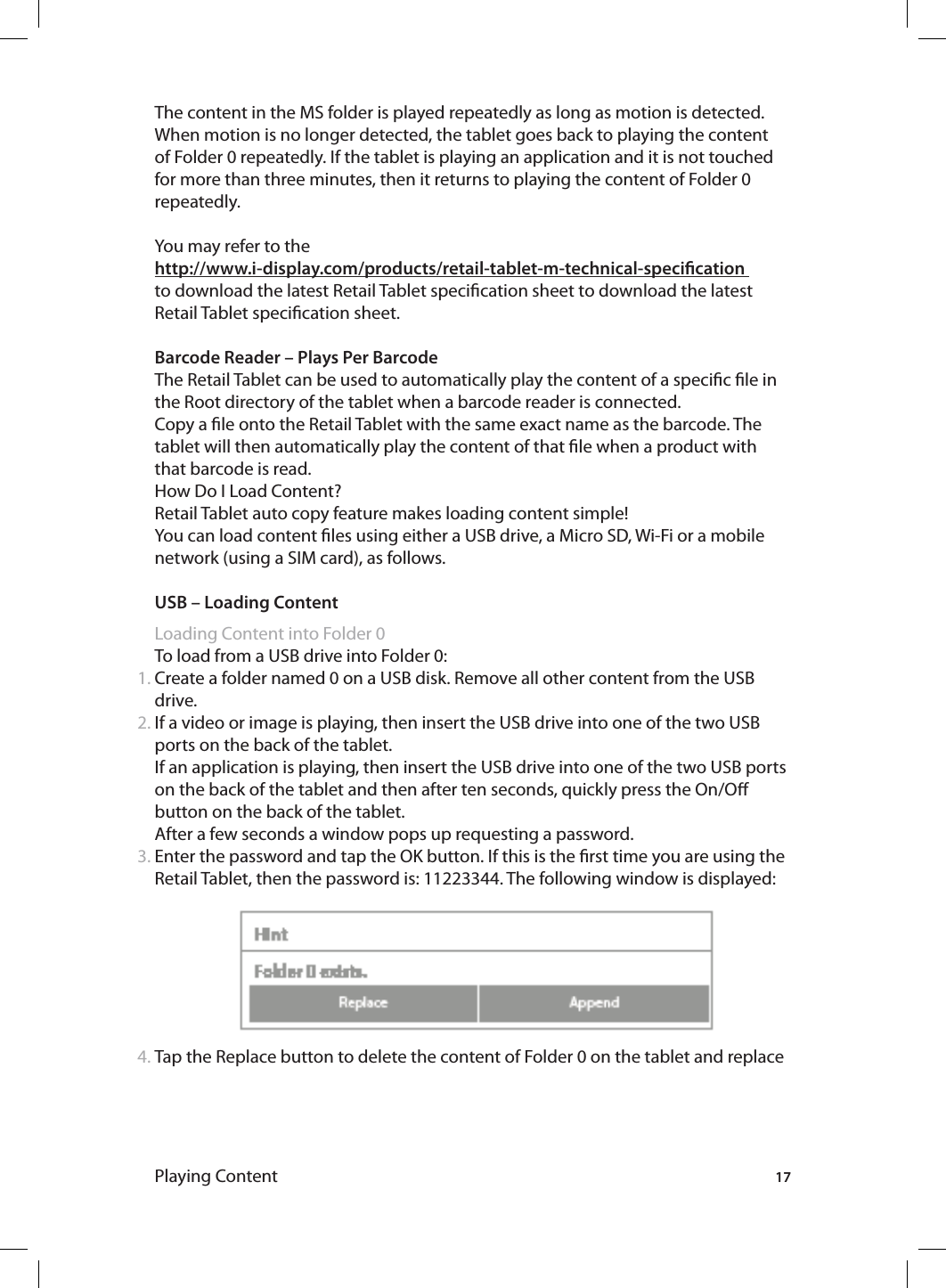 17Playing ContentThe content in the MS folder is played repeatedly as long as motion is detected. When motion is no longer detected, the tablet goes back to playing the content of Folder 0 repeatedly. If the tablet is playing an application and it is not touched for more than three minutes, then it returns to playing the content of Folder 0 repeatedly. You may refer to the http://www.i-display.com/products/retail-tablet-m-technical-specication to download the latest Retail Tablet specication sheet to download the latest Retail Tablet specication sheet.Barcode Reader – Plays Per BarcodeThe Retail Tablet can be used to automatically play the content of a specic le in the Root directory of the tablet when a barcode reader is connected.Copy a le onto the Retail Tablet with the same exact name as the barcode. The tablet will then automatically play the content of that le when a product with that barcode is read.How Do I Load Content? Retail Tablet auto copy feature makes loading content simple!You can load content les using either a USB drive, a Micro SD, Wi-Fi or a mobile network (using a SIM card), as follows. USB – Loading ContentLoading Content into Folder 0To load from a USB drive into Folder 0:Create a folder named 0 on a USB disk. Remove all other content from the USB drive.If a video or image is playing, then insert the USB drive into one of the two USB ports on the back of the tablet. If an application is playing, then insert the USB drive into one of the two USB ports on the back of the tablet and then after ten seconds, quickly press the On/O button on the back of the tablet.After a few seconds a window pops up requesting a password. Enter the password and tap the OK button. If this is the rst time you are using the Retail Tablet, then the password is: 11223344. The following window is displayed:  Tap the Replace button to delete the content of Folder 0 on the tablet and replace 1.2.3.4.