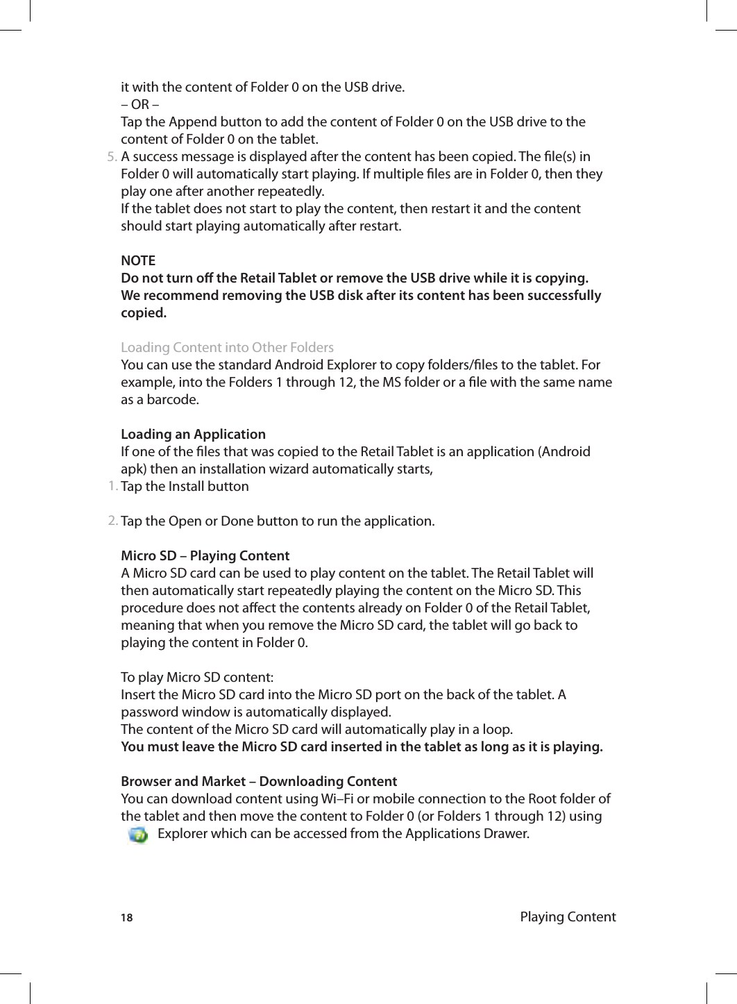 18 Playing Contentit with the content of Folder 0 on the USB drive.– OR –Tap the Append button to add the content of Folder 0 on the USB drive to the content of Folder 0 on the tablet. A success message is displayed after the content has been copied. The le(s) in Folder 0 will automatically start playing. If multiple les are in Folder 0, then they play one after another repeatedly.If the tablet does not start to play the content, then restart it and the content should start playing automatically after restart.NOTE Do not turn o the Retail Tablet or remove the USB drive while it is copying.We recommend removing the USB disk after its content has been successfully copied.Loading Content into Other FoldersYou can use the standard Android Explorer to copy folders/les to the tablet. For example, into the Folders 1 through 12, the MS folder or a le with the same name as a barcode. Loading an ApplicationIf one of the les that was copied to the Retail Tablet is an application (Android apk) then an installation wizard automatically starts, Tap the Install buttonTap the Open or Done button to run the application. Micro SD – Playing ContentA Micro SD card can be used to play content on the tablet. The Retail Tablet will then automatically start repeatedly playing the content on the Micro SD. This procedure does not aect the contents already on Folder 0 of the Retail Tablet, meaning that when you remove the Micro SD card, the tablet will go back to playing the content in Folder 0. To play Micro SD content:Insert the Micro SD card into the Micro SD port on the back of the tablet. A password window is automatically displayed.The content of the Micro SD card will automatically play in a loop. You must leave the Micro SD card inserted in the tablet as long as it is playing.Browser and Market – Downloading ContentYou can download content using Wi–Fi or mobile connection to the Root folder of the  tablet  and  then  move  the  content  to  Folder  0  (or  Folders  1  through  12)  using                                 Explorer which can be accessed from the Applications Drawer.1.2.5.