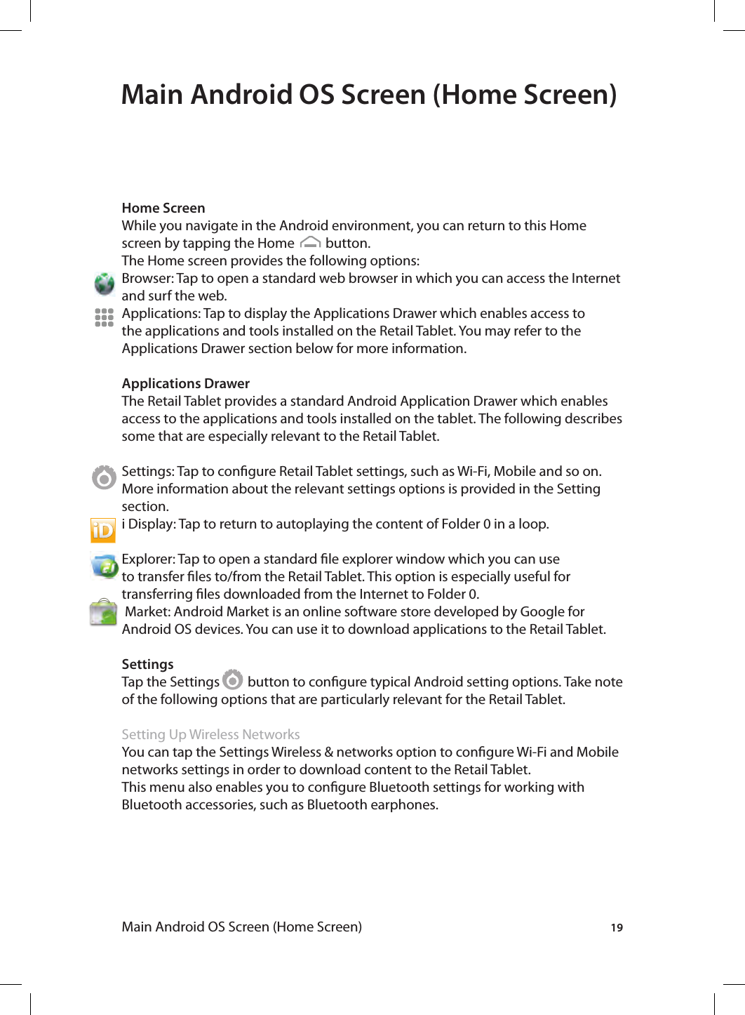 19Main Android OS Screen (Home Screen)Main Android OS Screen (Home Screen)Home ScreenWhile you navigate in the Android environment, you can return to this Home screen by tapping the Home          button.The Home screen provides the following options:Browser: Tap to open a standard web browser in which you can access the Internet and surf the web. Applications: Tap to display the Applications Drawer which enables access to the applications and tools installed on the Retail Tablet. You may refer to the Applications Drawer section below for more information. Applications DrawerThe Retail Tablet provides a standard Android Application Drawer which enables access to the applications and tools installed on the tablet. The following describes some that are especially relevant to the Retail Tablet.Settings: Tap to congure Retail Tablet settings, such as Wi-Fi, Mobile and so on. More information about the relevant settings options is provided in the Setting section.i Display: Tap to return to autoplaying the content of Folder 0 in a loop.Explorer: Tap to open a standard le explorer window which you can use to transfer les to/from the Retail Tablet. This option is especially useful for transferring les downloaded from the Internet to Folder 0. Market: Android Market is an online software store developed by Google for Android OS devices. You can use it to download applications to the Retail Tablet. SettingsTap the Settings         button to congure typical Android setting options. Take note of the following options that are particularly relevant for the Retail Tablet.Setting Up Wireless NetworksYou can tap the Settings Wireless &amp; networks option to congure Wi-Fi and Mobile networks settings in order to download content to the Retail Tablet. This menu also enables you to congure Bluetooth settings for working with Bluetooth accessories, such as Bluetooth earphones.