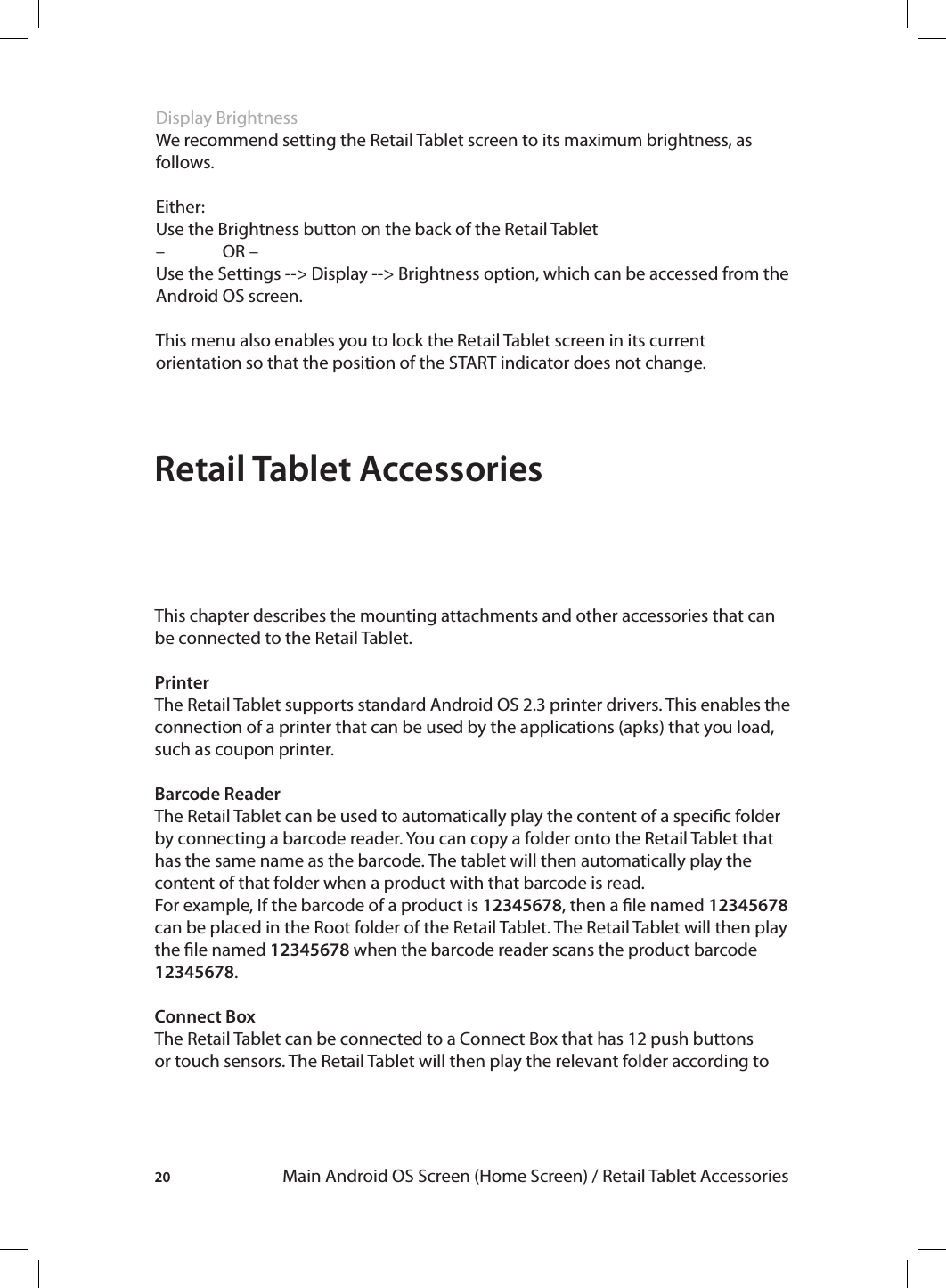 20 Main Android OS Screen (Home Screen) / Retail Tablet AccessoriesDisplay BrightnessWe recommend setting the Retail Tablet screen to its maximum brightness, as follows. Either:Use the Brightness button on the back of the Retail Tablet –  OR –Use the Settings --&gt; Display --&gt; Brightness option, which can be accessed from the Android OS screen.This menu also enables you to lock the Retail Tablet screen in its current orientation so that the position of the START indicator does not change.Retail Tablet AccessoriesThis chapter describes the mounting attachments and other accessories that can be connected to the Retail Tablet.PrinterThe Retail Tablet supports standard Android OS 2.3 printer drivers. This enables the connection of a printer that can be used by the applications (apks) that you load, such as coupon printer.Barcode ReaderThe Retail Tablet can be used to automatically play the content of a specic folder by connecting a barcode reader. You can copy a folder onto the Retail Tablet that has the same name as the barcode. The tablet will then automatically play the content of that folder when a product with that barcode is read.For example, If the barcode of a product is 12345678, then a le named 12345678 can be placed in the Root folder of the Retail Tablet. The Retail Tablet will then play the le named 12345678 when the barcode reader scans the product barcode 12345678.Connect Box The Retail Tablet can be connected to a Connect Box that has 12 push buttons or touch sensors. The Retail Tablet will then play the relevant folder according to 