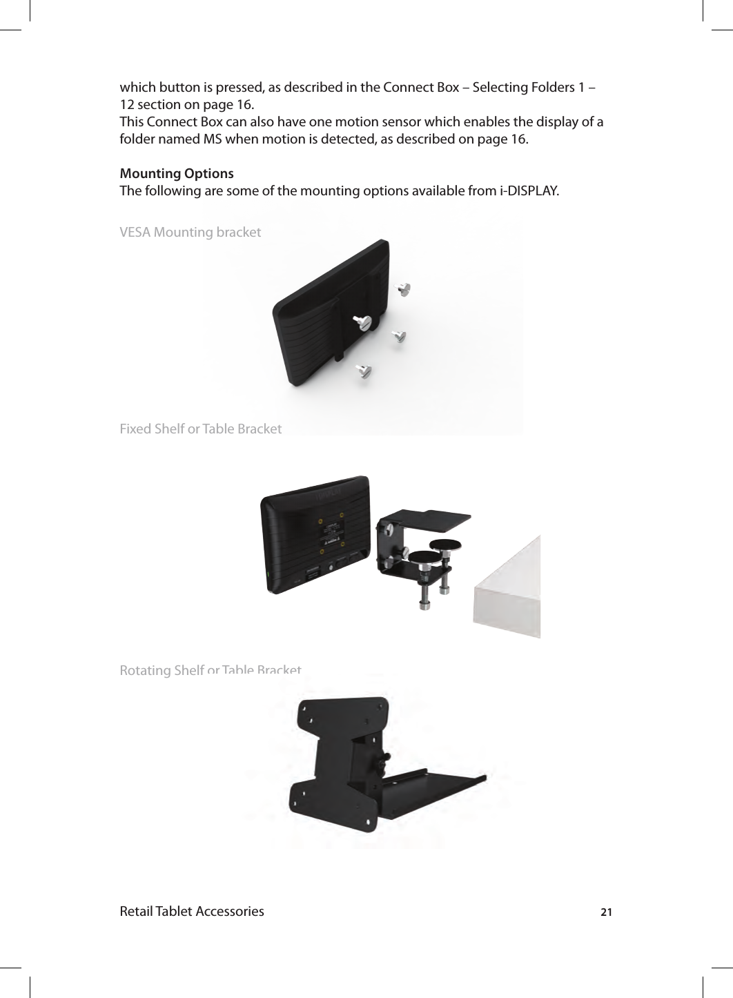 21Retail Tablet Accessorieswhich button is pressed, as described in the Connect Box – Selecting Folders 1 – 12 section on page 16. This Connect Box can also have one motion sensor which enables the display of a folder named MS when motion is detected, as described on page 16.Mounting OptionsThe following are some of the mounting options available from i-DISPLAY.VESA Mounting bracketFixed Shelf or Table Bracket Rotating Shelf or Table Bracket 