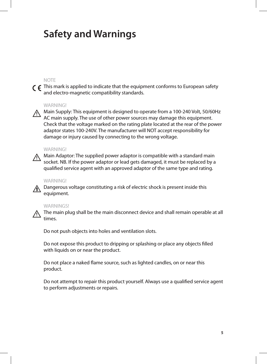 5 Safety and WarningsNOTEThis mark is applied to indicate that the equipment conforms to European safety and electro-magnetic compatibility standards.WARNING!Main Supply: This equipment is designed to operate from a 100-240 Volt, 50/60Hz AC main supply. The use of other power sources may damage this equipment. Check that the voltage marked on the rating plate located at the rear of the power adaptor states 100-240V. The manufacturer will NOT accept responsibility for damage or injury caused by connecting to the wrong voltage.WARNING!Main Adaptor: The supplied power adaptor is compatible with a standard main socket. NB. If the power adaptor or lead gets damaged, it must be replaced by a qualied service agent with an approved adaptor of the same type and rating.WARNING!Dangerous voltage constituting a risk of electric shock is present inside this equipment.WARNINGS!The main plug shall be the main disconnect device and shall remain operable at all times.Do not push objects into holes and ventilation slots.Do not expose this product to dripping or splashing or place any objects lled with liquids on or near the product.Do not place a naked ame source, such as lighted candles, on or near this product. Do not attempt to repair this product yourself. Always use a qualied service agent to perform adjustments or repairs.