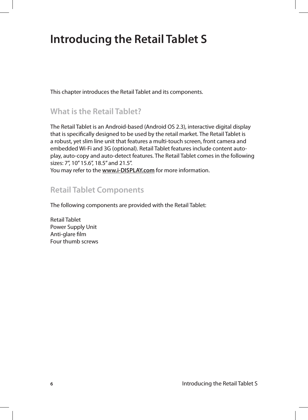6Introducing the Retail Tablet S Introducing the Retail Tablet SThis chapter introduces the Retail Tablet and its components.What is the Retail Tablet?The Retail Tablet is an Android-based (Android OS 2.3), interactive digital display that is specically designed to be used by the retail market. The Retail Tablet is a robust, yet slim line unit that features a multi-touch screen, front camera and embedded Wi-Fi and 3G (optional). Retail Tablet features include content auto-play, auto-copy and auto-detect features. The Retail Tablet comes in the following sizes: 7”, 10” 15.6”, 18.5” and 21.5”. You may refer to the www.i-DISPLAY.com for more information.Retail Tablet ComponentsThe following components are provided with the Retail Tablet:Retail TabletPower Supply UnitAnti-glare lmFour thumb screws 