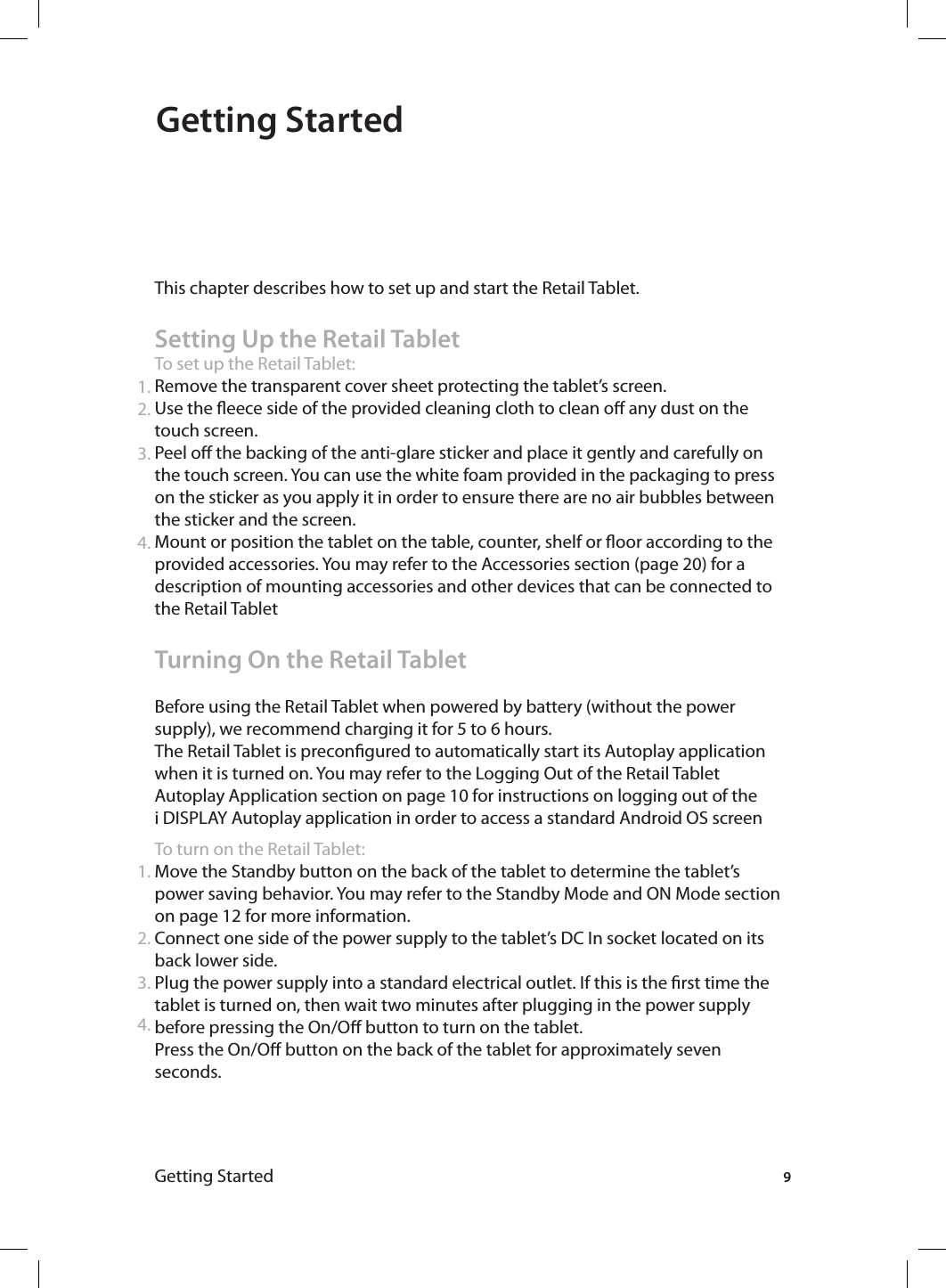 Getting StartedGetting Started This chapter describes how to set up and start the Retail Tablet.Setting Up the Retail TabletTo set up the Retail Tablet:Remove the transparent cover sheet protecting the tablet’s screen.Use the eece side of the provided cleaning cloth to clean o any dust on the touch screen.Peel o the backing of the anti-glare sticker and place it gently and carefully on the touch screen. You can use the white foam provided in the packaging to press on the sticker as you apply it in order to ensure there are no air bubbles between the sticker and the screen. Mount or position the tablet on the table, counter, shelf or oor according to the provided accessories. You may refer to the Accessories section (page 20) for a description of mounting accessories and other devices that can be connected to the Retail TabletTurning On the Retail TabletBefore using the Retail Tablet when powered by battery (without the power supply), we recommend charging it for 5 to 6 hours.The Retail Tablet is precongured to automatically start its Autoplay application when it is turned on. You may refer to the Logging Out of the Retail Tablet Autoplay Application section on page 10 for instructions on logging out of the i DISPLAY Autoplay application in order to access a standard Android OS screenTo turn on the Retail Tablet:Move the Standby button on the back of the tablet to determine the tablet’s power saving behavior. You may refer to the Standby Mode and ON Mode section on page 12 for more information. Connect one side of the power supply to the tablet’s DC In socket located on its back lower side.Plug the power supply into a standard electrical outlet. If this is the rst time the tablet is turned on, then wait two minutes after plugging in the power supply before pressing the On/O button to turn on the tablet.Press the On/O button on the back of the tablet for approximately seven seconds. 1.2.3.4.1.2.3.94.