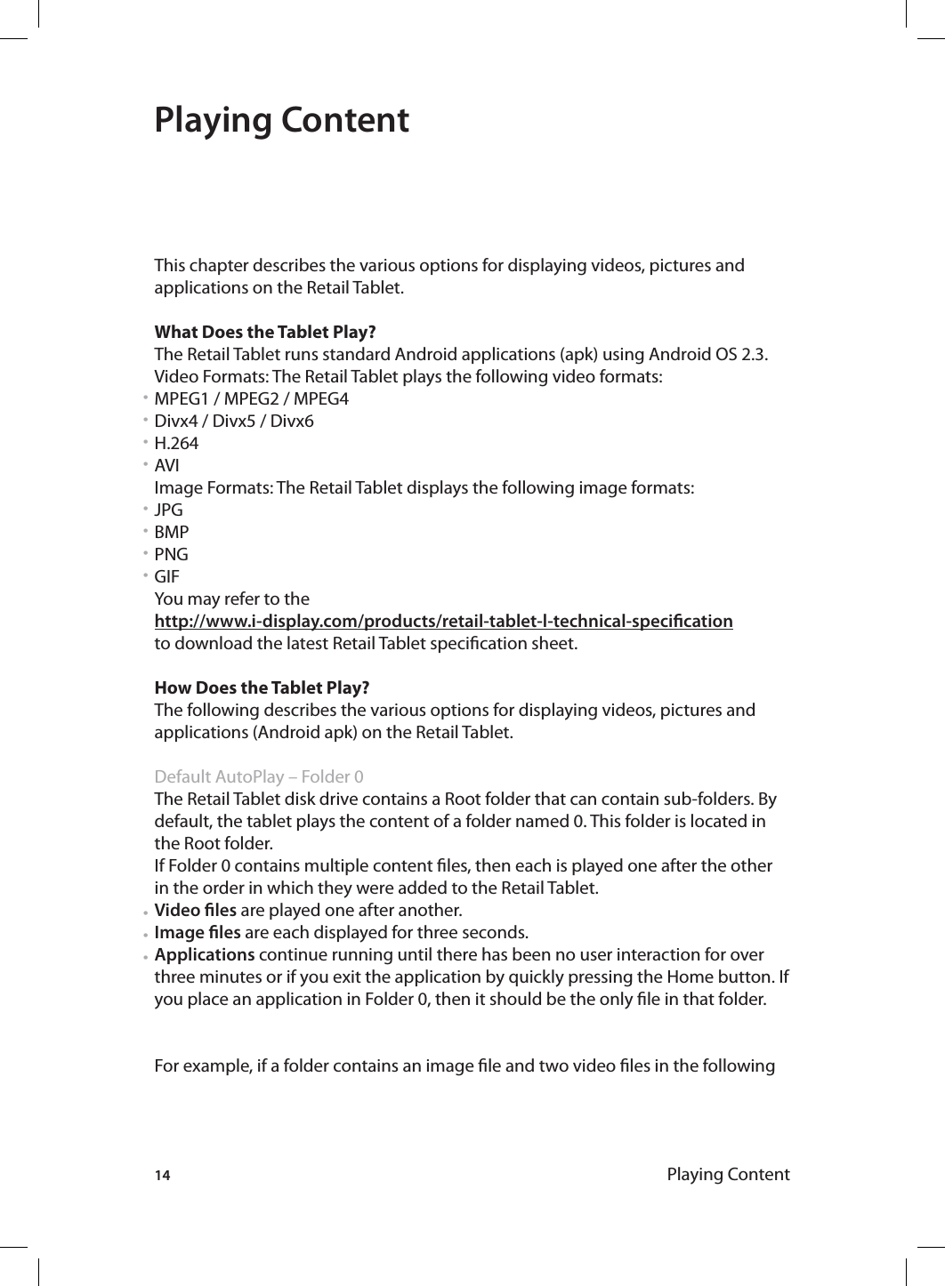 14 Playing ContentPlaying ContentThis chapter describes the various options for displaying videos, pictures and applications on the Retail Tablet.What Does the Tablet Play?The Retail Tablet runs standard Android applications (apk) using Android OS 2.3.Video Formats: The Retail Tablet plays the following video formats:MPEG1 / MPEG2 / MPEG4Divx4 / Divx5 / Divx6H.264AVI Image Formats: The Retail Tablet displays the following image formats:JPGBMPPNGGIFYou may refer to the http://www.i-display.com/products/retail-tablet-l-technical-specicationto download the latest Retail Tablet specication sheet.How Does the Tablet Play?The following describes the various options for displaying videos, pictures and applications (Android apk) on the Retail Tablet. Default AutoPlay – Folder 0 The Retail Tablet disk drive contains a Root folder that can contain sub-folders. By default, the tablet plays the content of a folder named 0. This folder is located in the Root folder.If Folder 0 contains multiple content les, then each is played one after the other in the order in which they were added to the Retail Tablet.Video les are played one after another.Image les are each displayed for three seconds.Applications continue running until there has been no user interaction for over three minutes or if you exit the application by quickly pressing the Home button. If you place an application in Folder 0, then it should be the only le in that folder.For example, if a folder contains an image le and two video les in the following • • • • • • • • • • • 