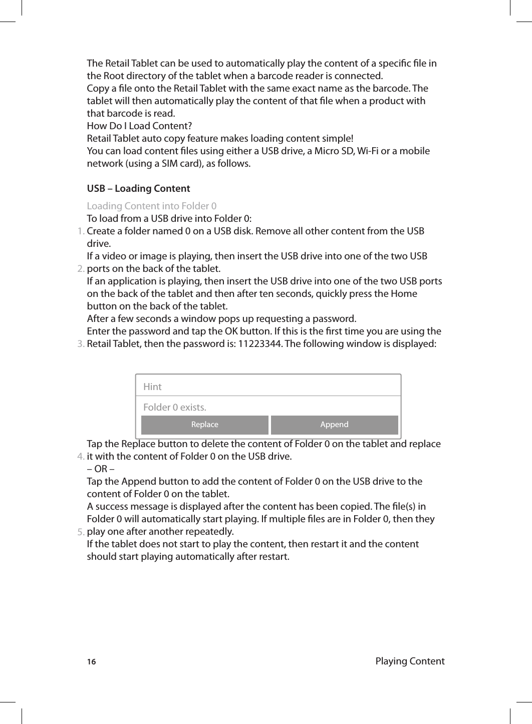 16The Retail Tablet can be used to automatically play the content of a specic le in the Root directory of the tablet when a barcode reader is connected.Copy a le onto the Retail Tablet with the same exact name as the barcode. The tablet will then automatically play the content of that le when a product with that barcode is read.How Do I Load Content? Retail Tablet auto copy feature makes loading content simple!You can load content les using either a USB drive, a Micro SD, Wi-Fi or a mobile network (using a SIM card), as follows. USB – Loading ContentLoading Content into Folder 0To load from a USB drive into Folder 0:Create a folder named 0 on a USB disk. Remove all other content from the USB drive.If a video or image is playing, then insert the USB drive into one of the two USB ports on the back of the tablet. If an application is playing, then insert the USB drive into one of the two USB ports on the back of the tablet and then after ten seconds, quickly press the Home button on the back of the tablet.After a few seconds a window pops up requesting a password. Enter the password and tap the OK button. If this is the rst time you are using the Retail Tablet, then the password is: 11223344. The following window is displayed:  Tap the Replace button to delete the content of Folder 0 on the tablet and replace it with the content of Folder 0 on the USB drive.– OR –Tap the Append button to add the content of Folder 0 on the USB drive to the content of Folder 0 on the tablet. A success message is displayed after the content has been copied. The le(s) in Folder 0 will automatically start playing. If multiple les are in Folder 0, then they play one after another repeatedly.If the tablet does not start to play the content, then restart it and the content should start playing automatically after restart.1.2.3.4.AppendReplaceHintFolder 0 exists.5.Playing Content