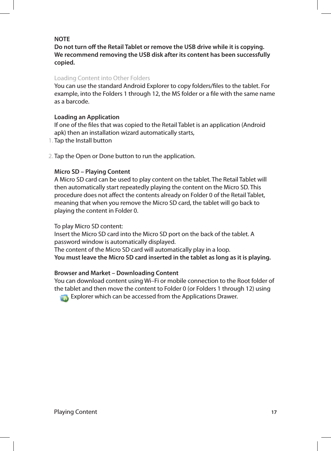 171.2.NOTE Do not turn o the Retail Tablet or remove the USB drive while it is copying.We recommend removing the USB disk after its content has been successfully copied.Loading Content into Other FoldersYou can use the standard Android Explorer to copy folders/les to the tablet. For example, into the Folders 1 through 12, the MS folder or a le with the same name as a barcode. Loading an ApplicationIf one of the les that was copied to the Retail Tablet is an application (Android apk) then an installation wizard automatically starts, Tap the Install buttonTap the Open or Done button to run the application. Micro SD – Playing ContentA Micro SD card can be used to play content on the tablet. The Retail Tablet will then automatically start repeatedly playing the content on the Micro SD. This procedure does not aect the contents already on Folder 0 of the Retail Tablet, meaning that when you remove the Micro SD card, the tablet will go back to playing the content in Folder 0. To play Micro SD content:Insert the Micro SD card into the Micro SD port on the back of the tablet. A password window is automatically displayed.The content of the Micro SD card will automatically play in a loop. You must leave the Micro SD card inserted in the tablet as long as it is playing.Browser and Market – Downloading ContentYou can download content using Wi–Fi or mobile connection to the Root folder of the  tablet  and  then  move  the  content  to  Folder  0  (or  Folders  1  through  12)  using                                 Explorer which can be accessed from the Applications Drawer.Playing Content