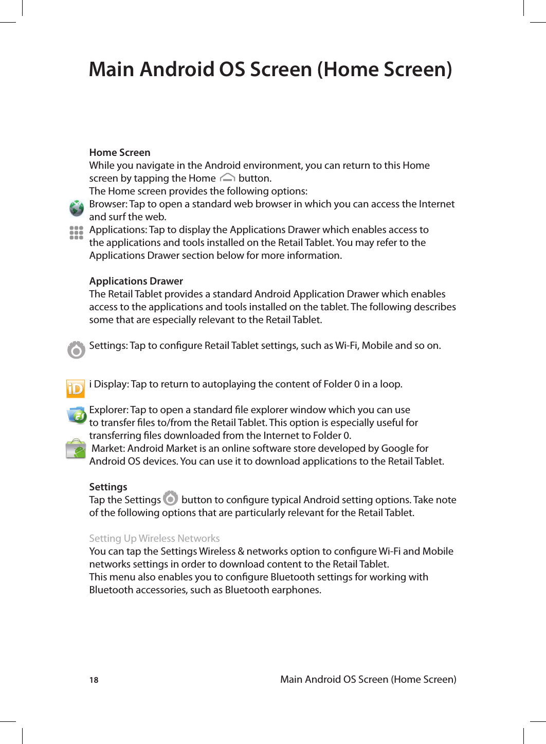 18 Main Android OS Screen (Home Screen)Main Android OS Screen (Home Screen)Home ScreenWhile you navigate in the Android environment, you can return to this Home screen by tapping the Home          button.The Home screen provides the following options:Browser: Tap to open a standard web browser in which you can access the Internet and surf the web. Applications: Tap to display the Applications Drawer which enables access to the applications and tools installed on the Retail Tablet. You may refer to the Applications Drawer section below for more information. Applications DrawerThe Retail Tablet provides a standard Android Application Drawer which enables access to the applications and tools installed on the tablet. The following describes some that are especially relevant to the Retail Tablet.Settings: Tap to congure Retail Tablet settings, such as Wi-Fi, Mobile and so on. i Display: Tap to return to autoplaying the content of Folder 0 in a loop.Explorer: Tap to open a standard le explorer window which you can use to transfer les to/from the Retail Tablet. This option is especially useful for transferring les downloaded from the Internet to Folder 0. Market: Android Market is an online software store developed by Google for Android OS devices. You can use it to download applications to the Retail Tablet. SettingsTap the Settings         button to congure typical Android setting options. Take note of the following options that are particularly relevant for the Retail Tablet.Setting Up Wireless NetworksYou can tap the Settings Wireless &amp; networks option to congure Wi-Fi and Mobile networks settings in order to download content to the Retail Tablet. This menu also enables you to congure Bluetooth settings for working with Bluetooth accessories, such as Bluetooth earphones.