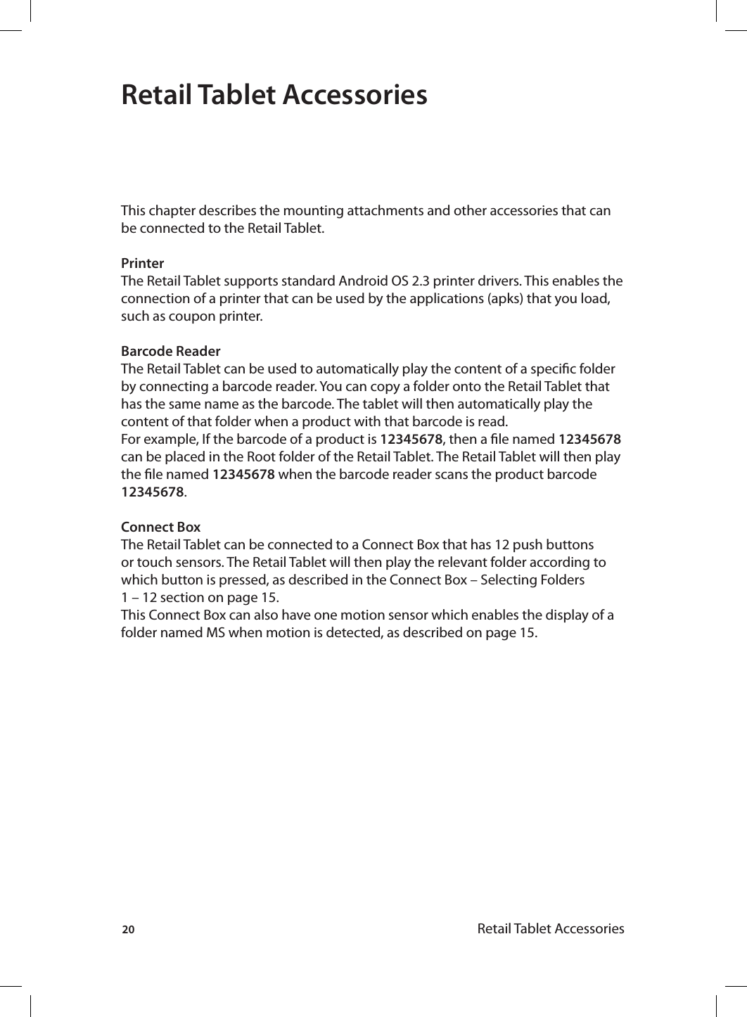 20 Retail Tablet AccessoriesRetail Tablet AccessoriesThis chapter describes the mounting attachments and other accessories that can be connected to the Retail Tablet.PrinterThe Retail Tablet supports standard Android OS 2.3 printer drivers. This enables the connection of a printer that can be used by the applications (apks) that you load, such as coupon printer.Barcode ReaderThe Retail Tablet can be used to automatically play the content of a specic folder by connecting a barcode reader. You can copy a folder onto the Retail Tablet that has the same name as the barcode. The tablet will then automatically play the content of that folder when a product with that barcode is read.For example, If the barcode of a product is 12345678, then a le named 12345678 can be placed in the Root folder of the Retail Tablet. The Retail Tablet will then play the le named 12345678 when the barcode reader scans the product barcode 12345678.Connect Box The Retail Tablet can be connected to a Connect Box that has 12 push buttons or touch sensors. The Retail Tablet will then play the relevant folder according to which button is pressed, as described in the Connect Box – Selecting Folders 1 – 12 section on page 15. This Connect Box can also have one motion sensor which enables the display of a folder named MS when motion is detected, as described on page 15.