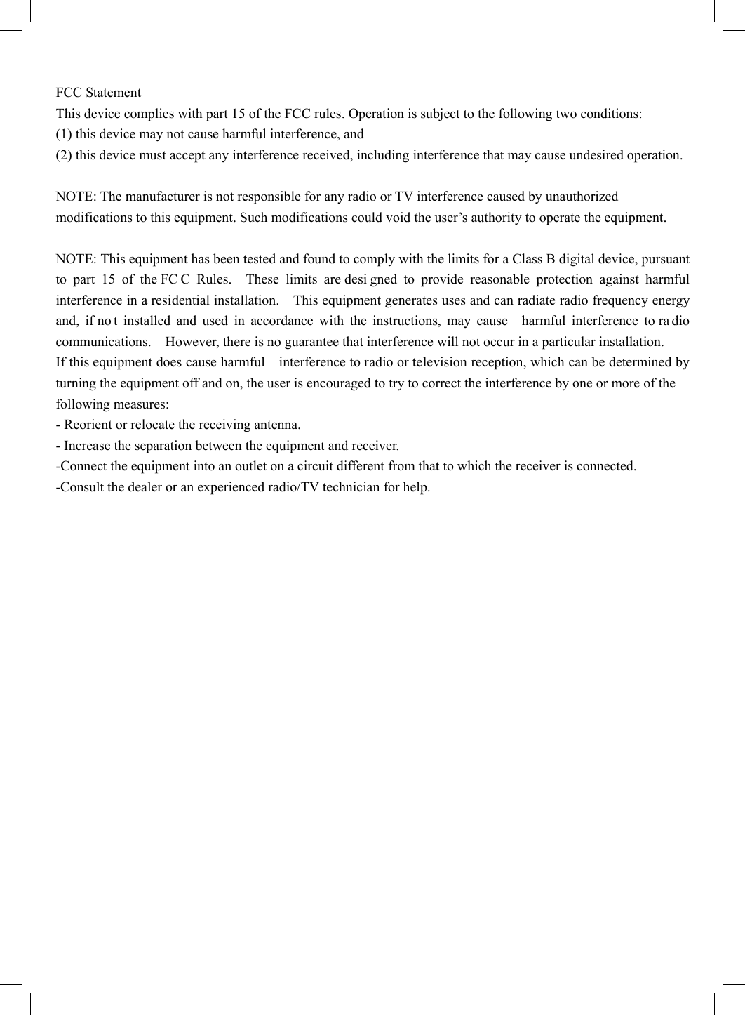 FCC Statement   This device complies with part 15 of the FCC rules. Operation is subject to the following two conditions:   (1) this device may not cause harmful interference, and   (2) this device must accept any interference received, including interference that may cause undesired operation.    NOTE: The manufacturer is not responsible for any radio or TV interference caused by unauthorized modifications to this equipment. Such modifications could void the user’s authority to operate the equipment.    NOTE: This equipment has been tested and found to comply with the limits for a Class B digital device, pursuant to part 15 of the FC C Rules.  These limits are desi gned to provide reasonable protection against harmful interference in a residential installation.    This equipment generates uses and can radiate radio frequency energy and, if no t installed and used in accordance with the instructions, may cause  harmful interference to ra dio communications.    However, there is no guarantee that interference will not occur in a particular installation.       If this equipment does cause harmful    interference to radio or television reception, which can be determined by turning the equipment off and on, the user is encouraged to try to correct the interference by one or more of the   following measures:     - Reorient or relocate the receiving antenna.     - Increase the separation between the equipment and receiver.     -Connect the equipment into an outlet on a circuit different from that to which the receiver is connected.     -Consult the dealer or an experienced radio/TV technician for help. 