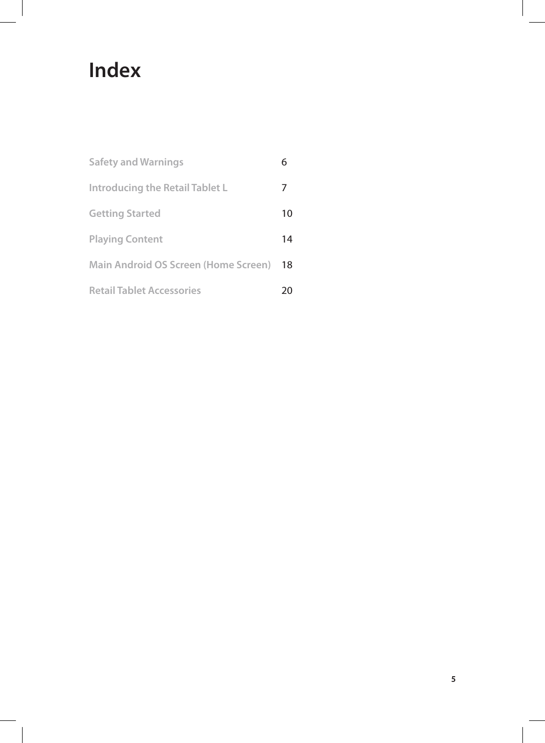 5 IndexSafety and Warnings   6 Introducing the Retail Tablet L   7           Getting Started    10               Playing Content    14     Main Android OS Screen (Home Screen)  18 Retail Tablet Accessories      20  