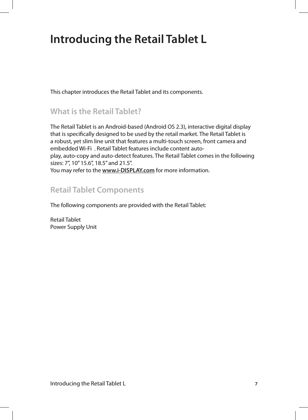 7Introducing the Retail Tablet L Introducing the Retail Tablet LThis chapter introduces the Retail Tablet and its components.What is the Retail Tablet?The Retail Tablet is an Android-based (Android OS 2.3), interactive digital display that is specically designed to be used by the retail market. The Retail Tablet is a robust, yet slim line unit that features a multi-touch screen, front camera and embedded Wi-Fi  . Retail Tablet features include content auto-play, auto-copy and auto-detect features. The Retail Tablet comes in the following sizes: 7”, 10” 15.6”, 18.5” and 21.5”. You may refer to the www.i-DISPLAY.com for more information.Retail Tablet ComponentsThe following components are provided with the Retail Tablet:Retail TabletPower Supply Unit