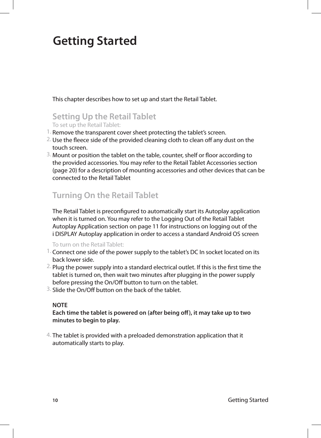 10 Getting StartedGetting Started This chapter describes how to set up and start the Retail Tablet.Setting Up the Retail TabletTo set up the Retail Tablet:Remove the transparent cover sheet protecting the tablet’s screen.Use the eece side of the provided cleaning cloth to clean o any dust on the touch screen.Mount or position the tablet on the table, counter, shelf or oor according to the provided accessories. You may refer to the Retail Tablet Accessories section (page 20) for a description of mounting accessories and other devices that can be connected to the Retail TabletTurning On the Retail TabletThe Retail Tablet is precongured to automatically start its Autoplay application when it is turned on. You may refer to the Logging Out of the Retail Tablet Autoplay Application section on page 11 for instructions on logging out of the i DISPLAY Autoplay application in order to access a standard Android OS screenTo turn on the Retail Tablet:Connect one side of the power supply to the tablet’s DC In socket located on its back lower side.Plug the power supply into a standard electrical outlet. If this is the rst time the tablet is turned on, then wait two minutes after plugging in the power supply before pressing the On/O button to turn on the tablet.Slide the On/O button on the back of the tablet. NOTE Each time the tablet is powered on (after being o), it may take up to two minutes to begin to play. The tablet is provided with a preloaded demonstration application that it automatically starts to play.1.2.3.1.2.3.4.