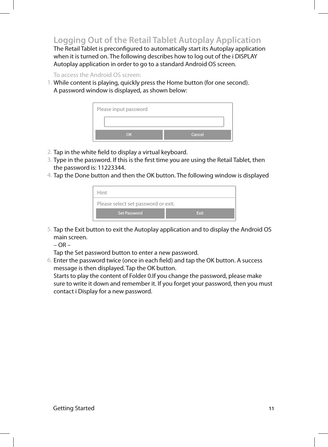 11Getting StartedLogging Out of the Retail Tablet Autoplay ApplicationThe Retail Tablet is precongured to automatically start its Autoplay application when it is turned on. The following describes how to log out of the i DISPLAY Autoplay application in order to go to a standard Android OS screen. To access the Android OS screen:While content is playing, quickly press the Home button (for one second). A password window is displayed, as shown below: Tap in the white eld to display a virtual keyboard. Type in the password. If this is the rst time you are using the Retail Tablet, then the password is: 11223344. Tap the Done button and then the OK button. The following window is displayedTap the Exit button to exit the Autoplay application and to display the Android OS main screen.– OR –Tap the Set password button to enter a new password. Enter the password twice (once in each eld) and tap the OK button. A success message is then displayed. Tap the OK button. Starts to play the content of Folder 0.If you change the password, please make sure to write it down and remember it. If you forget your password, then you must contact i Display for a new password. 1.2.3.4.5.6.CancelPlease input passwordOKExitSet PasswordHintPlease select set password or exit.