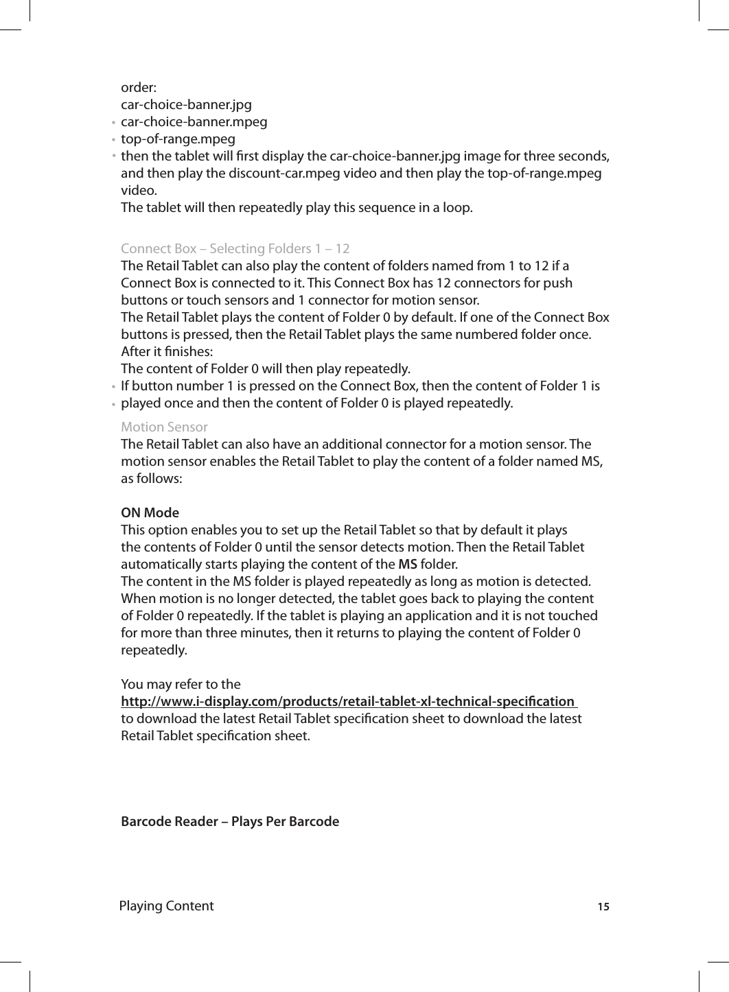 15Playing Contentorder: car-choice-banner.jpg car-choice-banner.mpegtop-of-range.mpeg then the tablet will rst display the car-choice-banner.jpg image for three seconds, and then play the discount-car.mpeg video and then play the top-of-range.mpeg video. The tablet will then repeatedly play this sequence in a loop.  Connect Box – Selecting Folders 1 – 12 The Retail Tablet can also play the content of folders named from 1 to 12 if a Connect Box is connected to it. This Connect Box has 12 connectors for push buttons or touch sensors and 1 connector for motion sensor. The Retail Tablet plays the content of Folder 0 by default. If one of the Connect Box buttons is pressed, then the Retail Tablet plays the same numbered folder once.After it nishes:The content of Folder 0 will then play repeatedly.If button number 1 is pressed on the Connect Box, then the content of Folder 1 is played once and then the content of Folder 0 is played repeatedly. Motion SensorThe Retail Tablet can also have an additional connector for a motion sensor. The motion sensor enables the Retail Tablet to play the content of a folder named MS, as follows: ON ModeThis option enables you to set up the Retail Tablet so that by default it plays the contents of Folder 0 until the sensor detects motion. Then the Retail Tablet automatically starts playing the content of the MS folder.The content in the MS folder is played repeatedly as long as motion is detected. When motion is no longer detected, the tablet goes back to playing the content of Folder 0 repeatedly. If the tablet is playing an application and it is not touched for more than three minutes, then it returns to playing the content of Folder 0 repeatedly. You may refer to the http://www.i-display.com/products/retail-tablet-xl-technical-specication to download the latest Retail Tablet specication sheet to download the latest Retail Tablet specication sheet.Barcode Reader – Plays Per Barcode• • • • • 