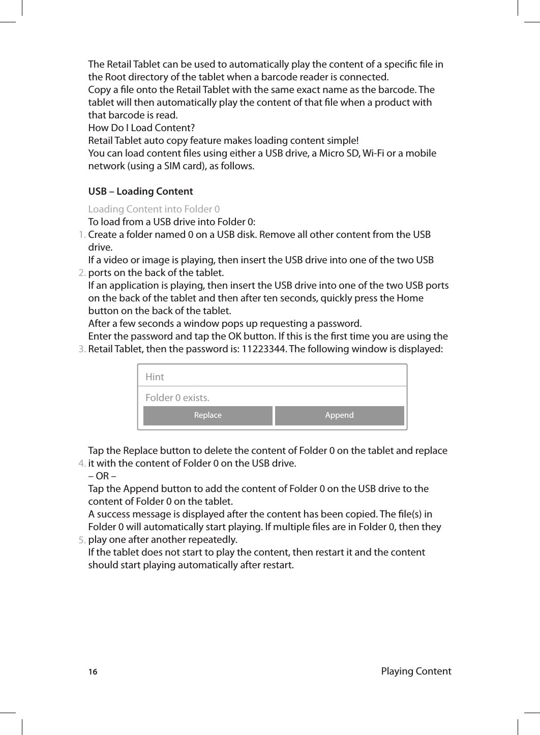 16The Retail Tablet can be used to automatically play the content of a specic le in the Root directory of the tablet when a barcode reader is connected.Copy a le onto the Retail Tablet with the same exact name as the barcode. The tablet will then automatically play the content of that le when a product with that barcode is read.How Do I Load Content? Retail Tablet auto copy feature makes loading content simple!You can load content les using either a USB drive, a Micro SD, Wi-Fi or a mobile network (using a SIM card), as follows. USB – Loading ContentLoading Content into Folder 0To load from a USB drive into Folder 0:Create a folder named 0 on a USB disk. Remove all other content from the USB drive.If a video or image is playing, then insert the USB drive into one of the two USB ports on the back of the tablet. If an application is playing, then insert the USB drive into one of the two USB ports on the back of the tablet and then after ten seconds, quickly press the Home button on the back of the tablet.After a few seconds a window pops up requesting a password. Enter the password and tap the OK button. If this is the rst time you are using the Retail Tablet, then the password is: 11223344. The following window is displayed:  Tap the Replace button to delete the content of Folder 0 on the tablet and replace it with the content of Folder 0 on the USB drive.– OR –Tap the Append button to add the content of Folder 0 on the USB drive to the content of Folder 0 on the tablet. A success message is displayed after the content has been copied. The le(s) in Folder 0 will automatically start playing. If multiple les are in Folder 0, then they play one after another repeatedly.If the tablet does not start to play the content, then restart it and the content should start playing automatically after restart.1.2.3.4.AppendReplaceHintFolder 0 exists.5.Playing Content