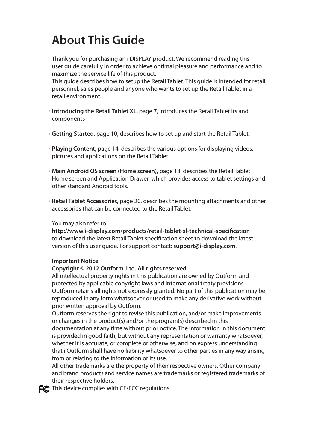  Thank you for purchasing an i DISPLAY product. We recommend reading this user guide carefully in order to achieve optimal pleasure and performance and to maximize the service life of this product. This guide describes how to setup the Retail Tablet. This guide is intended for retail personnel, sales people and anyone who wants to set up the Retail Tablet in a retail environment.Introducing the Retail Tablet XL, page 7, introduces the Retail Tablet its and componentsGetting Started, page 10, describes how to set up and start the Retail Tablet.Playing Content, page 14, describes the various options for displaying videos, pictures and applications on the Retail Tablet.Main Android OS screen (Home screen), page 18, describes the Retail Tablet Home screen and Application Drawer, which provides access to tablet settings and other standard Android tools.Retail Tablet Accessories, page 20, describes the mounting attachments and other accessories that can be connected to the Retail Tablet.You may also refer to http://www.i-display.com/products/retail-tablet-xl-technical-specicationto download the latest Retail Tablet specication sheet to download the latest version of this user guide. For support contact: support@i-display.com.Important NoticeCopyright © 2012 Outform  Ltd. All rights reserved. All intellectual property rights in this publication are owned by Outform and protected by applicable copyright laws and international treaty provisions. Outform retains all rights not expressly granted. No part of this publication may be reproduced in any form whatsoever or used to make any derivative work without prior written approval by Outform.Outform reserves the right to revise this publication, and/or make improvements or changes in the product(s) and/or the program(s) described in this documentation at any time without prior notice. The information in this document is provided in good faith, but without any representation or warranty whatsoever, whether it is accurate, or complete or otherwise, and on express understanding that i Outform shall have no liability whatsoever to other parties in any way arising from or relating to the information or its use.All other trademarks are the property of their respective owners. Other company and brand products and service names are trademarks or registered trademarks of their respective holders.This device complies with CE/FCC regulations.About This Guide• ••
