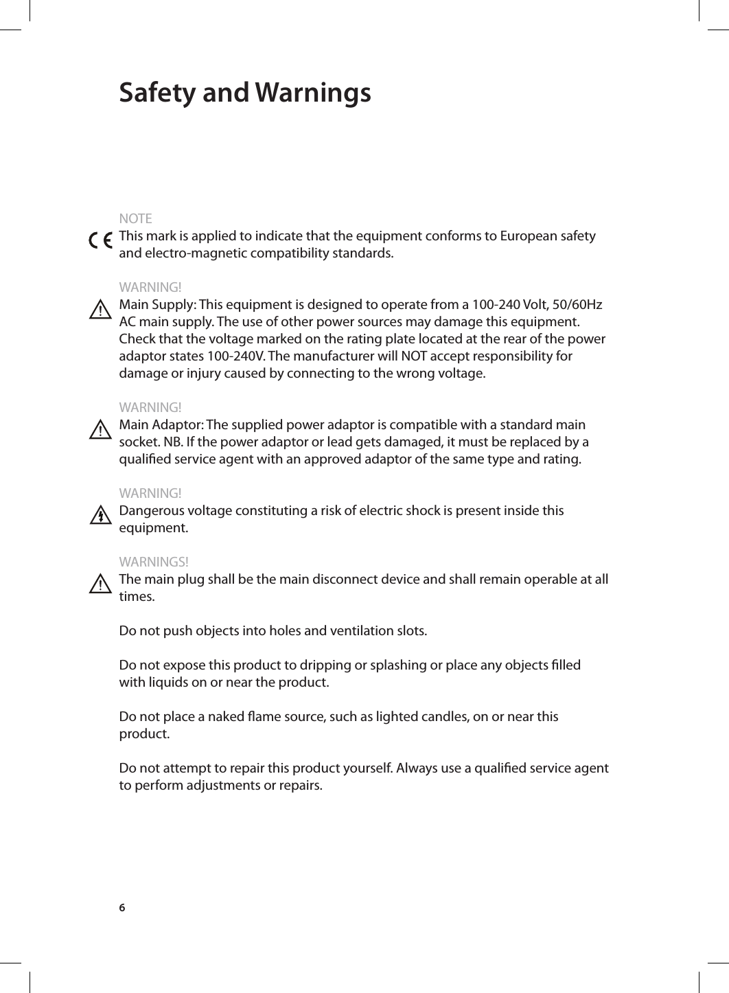 6 Safety and WarningsNOTEThis mark is applied to indicate that the equipment conforms to European safety and electro-magnetic compatibility standards.WARNING!Main Supply: This equipment is designed to operate from a 100-240 Volt, 50/60Hz AC main supply. The use of other power sources may damage this equipment. Check that the voltage marked on the rating plate located at the rear of the power adaptor states 100-240V. The manufacturer will NOT accept responsibility for damage or injury caused by connecting to the wrong voltage.WARNING!Main Adaptor: The supplied power adaptor is compatible with a standard main socket. NB. If the power adaptor or lead gets damaged, it must be replaced by a qualied service agent with an approved adaptor of the same type and rating.WARNING!Dangerous voltage constituting a risk of electric shock is present inside this equipment.WARNINGS!The main plug shall be the main disconnect device and shall remain operable at all times.Do not push objects into holes and ventilation slots.Do not expose this product to dripping or splashing or place any objects lled with liquids on or near the product.Do not place a naked ame source, such as lighted candles, on or near this product. Do not attempt to repair this product yourself. Always use a qualied service agent to perform adjustments or repairs.