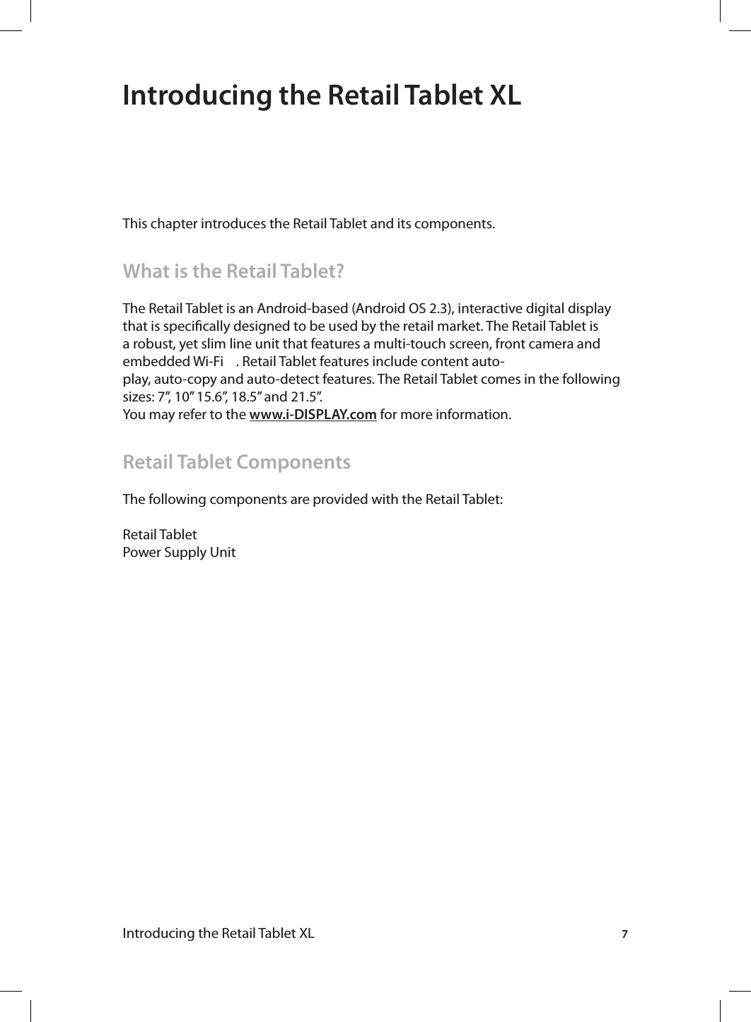 7Introducing the Retail Tablet XL Introducing the Retail Tablet XLThis chapter introduces the Retail Tablet and its components.What is the Retail Tablet?The Retail Tablet is an Android-based (Android OS 2.3), interactive digital display that is specically designed to be used by the retail market. The Retail Tablet is a robust, yet slim line unit that features a multi-touch screen, front camera and embedded Wi-Fi    . Retail Tablet features include content auto-play, auto-copy and auto-detect features. The Retail Tablet comes in the following sizes: 7”, 10” 15.6”, 18.5” and 21.5”. You may refer to the www.i-DISPLAY.com for more information.Retail Tablet ComponentsThe following components are provided with the Retail Tablet:Retail TabletPower Supply Unit
