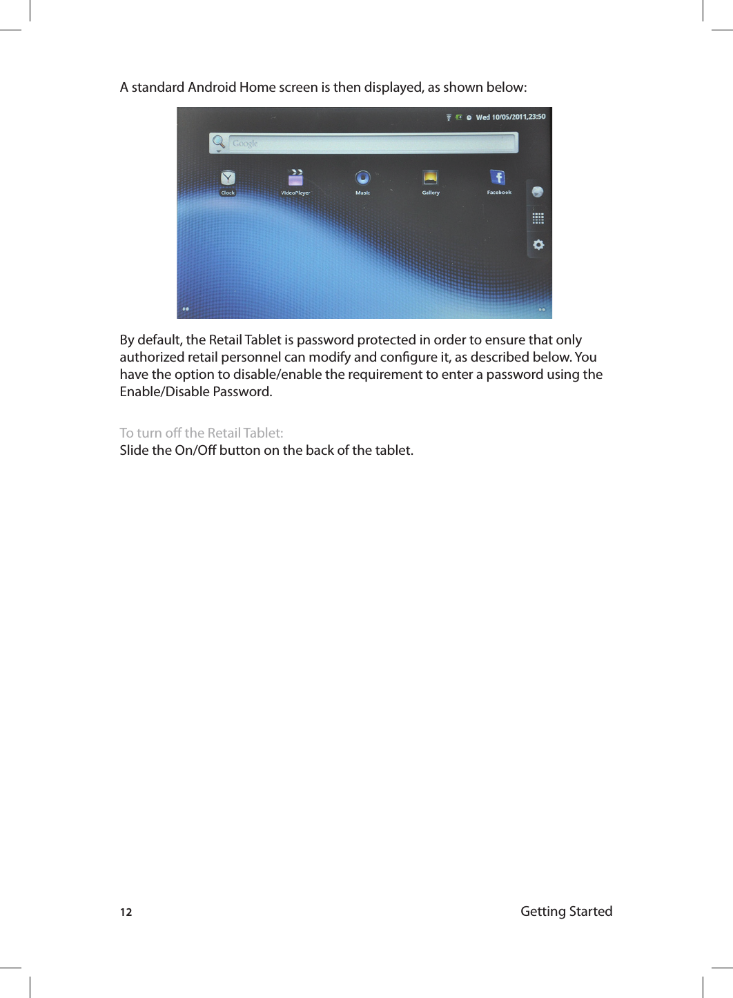 12 Getting StartedA standard Android Home screen is then displayed, as shown below:By default, the Retail Tablet is password protected in order to ensure that only authorized retail personnel can modify and congure it, as described below. You have the option to disable/enable the requirement to enter a password using the Enable/Disable Password.To turn o the Retail Tablet:Slide the On/O button on the back of the tablet.