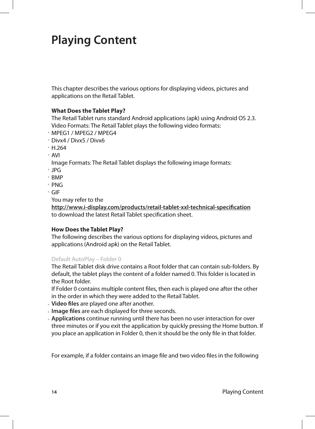 14 Playing ContentPlaying ContentThis chapter describes the various options for displaying videos, pictures and applications on the Retail Tablet.What Does the Tablet Play?The Retail Tablet runs standard Android applications (apk) using Android OS 2.3.Video Formats: The Retail Tablet plays the following video formats:MPEG1 / MPEG2 / MPEG4Divx4 / Divx5 / Divx6H.264AVI Image Formats: The Retail Tablet displays the following image formats:JPGBMPPNGGIFYou may refer to the http://www.i-display.com/products/retail-tablet-xxl-technical-specicationto download the latest Retail Tablet specication sheet.How Does the Tablet Play?The following describes the various options for displaying videos, pictures and applications (Android apk) on the Retail Tablet. Default AutoPlay – Folder 0 The Retail Tablet disk drive contains a Root folder that can contain sub-folders. By default, the tablet plays the content of a folder named 0. This folder is located in the Root folder.If Folder 0 contains multiple content les, then each is played one after the other in the order in which they were added to the Retail Tablet.Video les are played one after another.Image les are each displayed for three seconds.Applications continue running until there has been no user interaction for over three minutes or if you exit the application by quickly pressing the Home button. If you place an application in Folder 0, then it should be the only le in that folder.For example, if a folder contains an image le and two video les in the following • • • • • • • • • • • 