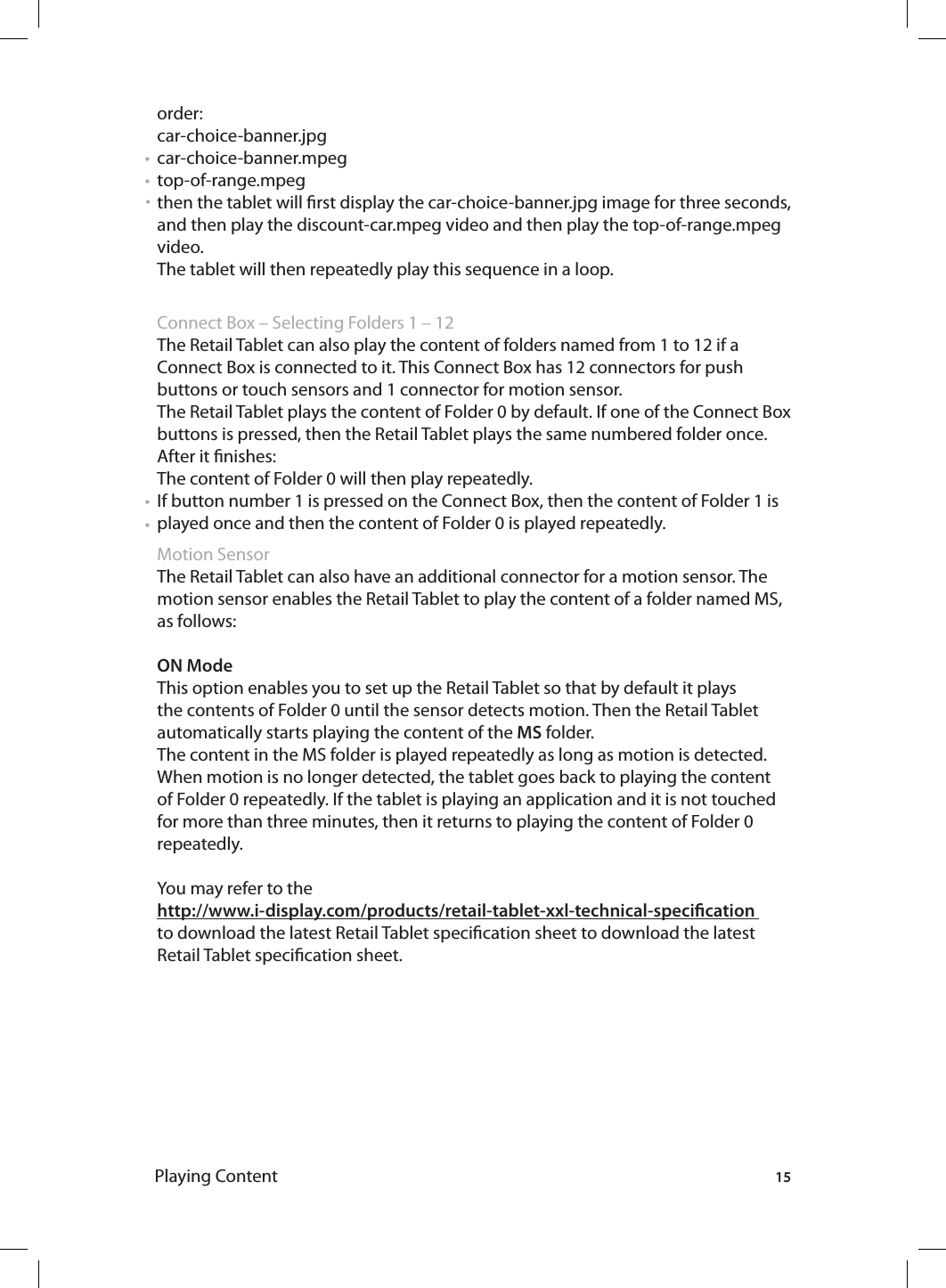 15Playing Contentorder: car-choice-banner.jpg car-choice-banner.mpegtop-of-range.mpeg then the tablet will rst display the car-choice-banner.jpg image for three seconds, and then play the discount-car.mpeg video and then play the top-of-range.mpeg video. The tablet will then repeatedly play this sequence in a loop.  Connect Box – Selecting Folders 1 – 12 The Retail Tablet can also play the content of folders named from 1 to 12 if a Connect Box is connected to it. This Connect Box has 12 connectors for push buttons or touch sensors and 1 connector for motion sensor. The Retail Tablet plays the content of Folder 0 by default. If one of the Connect Box buttons is pressed, then the Retail Tablet plays the same numbered folder once.After it nishes:The content of Folder 0 will then play repeatedly.If button number 1 is pressed on the Connect Box, then the content of Folder 1 is played once and then the content of Folder 0 is played repeatedly. Motion SensorThe Retail Tablet can also have an additional connector for a motion sensor. The motion sensor enables the Retail Tablet to play the content of a folder named MS, as follows: ON ModeThis option enables you to set up the Retail Tablet so that by default it plays the contents of Folder 0 until the sensor detects motion. Then the Retail Tablet automatically starts playing the content of the MS folder.The content in the MS folder is played repeatedly as long as motion is detected. When motion is no longer detected, the tablet goes back to playing the content of Folder 0 repeatedly. If the tablet is playing an application and it is not touched for more than three minutes, then it returns to playing the content of Folder 0 repeatedly. You may refer to the http://www.i-display.com/products/retail-tablet-xxl-technical-specication to download the latest Retail Tablet specication sheet to download the latest Retail Tablet specication sheet.• • • • • 