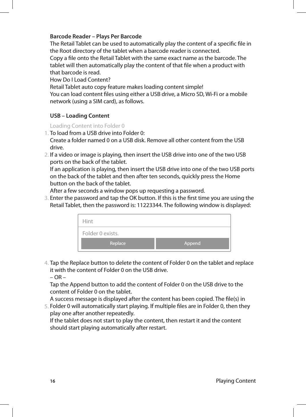 16Barcode Reader – Plays Per BarcodeThe Retail Tablet can be used to automatically play the content of a specic le in the Root directory of the tablet when a barcode reader is connected.Copy a le onto the Retail Tablet with the same exact name as the barcode. The tablet will then automatically play the content of that le when a product with that barcode is read.How Do I Load Content? Retail Tablet auto copy feature makes loading content simple!You can load content les using either a USB drive, a Micro SD, Wi-Fi or a mobile network (using a SIM card), as follows. USB – Loading ContentLoading Content into Folder 0To load from a USB drive into Folder 0:Create a folder named 0 on a USB disk. Remove all other content from the USB drive.If a video or image is playing, then insert the USB drive into one of the two USB ports on the back of the tablet. If an application is playing, then insert the USB drive into one of the two USB ports on the back of the tablet and then after ten seconds, quickly press the Home button on the back of the tablet.After a few seconds a window pops up requesting a password. Enter the password and tap the OK button. If this is the rst time you are using the Retail Tablet, then the password is: 11223344. The following window is displayed:  Tap the Replace button to delete the content of Folder 0 on the tablet and replace it with the content of Folder 0 on the USB drive.– OR –Tap the Append button to add the content of Folder 0 on the USB drive to the content of Folder 0 on the tablet. A success message is displayed after the content has been copied. The le(s) in Folder 0 will automatically start playing. If multiple les are in Folder 0, then they play one after another repeatedly.If the tablet does not start to play the content, then restart it and the content should start playing automatically after restart.1.2.3.4.AppendReplaceHintFolder 0 exists.5.Playing Content