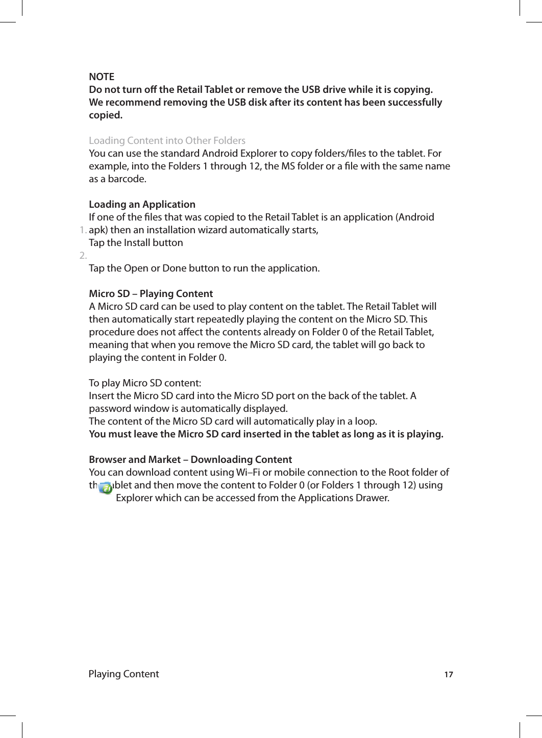171.2.NOTE Do not turn o the Retail Tablet or remove the USB drive while it is copying.We recommend removing the USB disk after its content has been successfully copied.Loading Content into Other FoldersYou can use the standard Android Explorer to copy folders/les to the tablet. For example, into the Folders 1 through 12, the MS folder or a le with the same name as a barcode. Loading an ApplicationIf one of the les that was copied to the Retail Tablet is an application (Android apk) then an installation wizard automatically starts, Tap the Install buttonTap the Open or Done button to run the application. Micro SD – Playing ContentA Micro SD card can be used to play content on the tablet. The Retail Tablet will then automatically start repeatedly playing the content on the Micro SD. This procedure does not aect the contents already on Folder 0 of the Retail Tablet, meaning that when you remove the Micro SD card, the tablet will go back to playing the content in Folder 0. To play Micro SD content:Insert the Micro SD card into the Micro SD port on the back of the tablet. A password window is automatically displayed.The content of the Micro SD card will automatically play in a loop. You must leave the Micro SD card inserted in the tablet as long as it is playing.Browser and Market – Downloading ContentYou can download content using Wi–Fi or mobile connection to the Root folder of the  tablet  and  then  move  the  content  to  Folder  0  (or  Folders  1  through  12)  using                                 Explorer which can be accessed from the Applications Drawer.Playing Content
