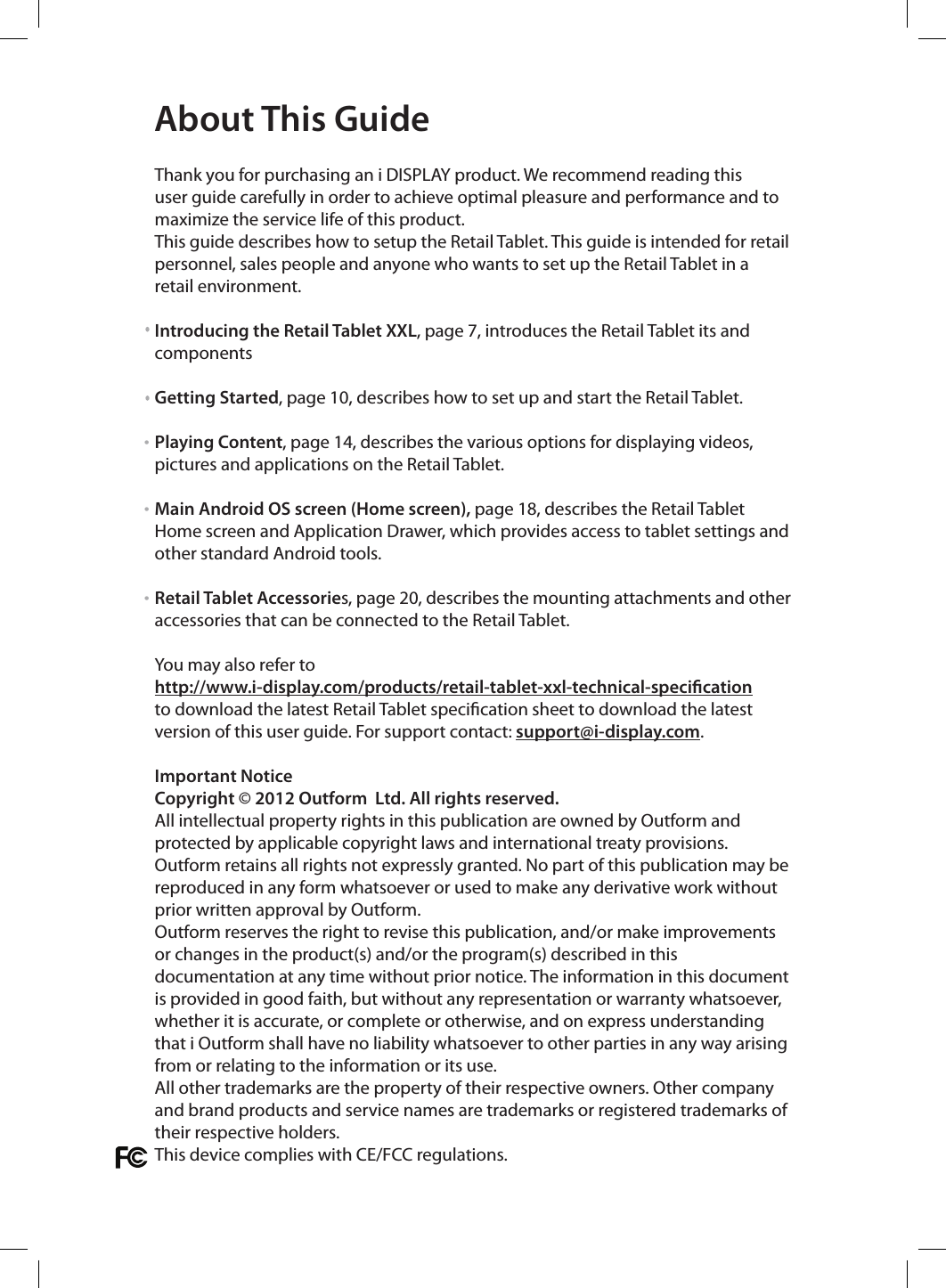  Thank you for purchasing an i DISPLAY product. We recommend reading this user guide carefully in order to achieve optimal pleasure and performance and to maximize the service life of this product. This guide describes how to setup the Retail Tablet. This guide is intended for retail personnel, sales people and anyone who wants to set up the Retail Tablet in a retail environment.Introducing the Retail Tablet XXL, page 7, introduces the Retail Tablet its and componentsGetting Started, page 10, describes how to set up and start the Retail Tablet.Playing Content, page 14, describes the various options for displaying videos, pictures and applications on the Retail Tablet.Main Android OS screen (Home screen), page 18, describes the Retail Tablet Home screen and Application Drawer, which provides access to tablet settings and other standard Android tools.Retail Tablet Accessories, page 20, describes the mounting attachments and other accessories that can be connected to the Retail Tablet.You may also refer to http://www.i-display.com/products/retail-tablet-xxl-technical-specicationto download the latest Retail Tablet specication sheet to download the latest version of this user guide. For support contact: support@i-display.com.Important NoticeCopyright © 2012 Outform  Ltd. All rights reserved. All intellectual property rights in this publication are owned by Outform and protected by applicable copyright laws and international treaty provisions. Outform retains all rights not expressly granted. No part of this publication may be reproduced in any form whatsoever or used to make any derivative work without prior written approval by Outform.Outform reserves the right to revise this publication, and/or make improvements or changes in the product(s) and/or the program(s) described in this documentation at any time without prior notice. The information in this document is provided in good faith, but without any representation or warranty whatsoever, whether it is accurate, or complete or otherwise, and on express understanding that i Outform shall have no liability whatsoever to other parties in any way arising from or relating to the information or its use.All other trademarks are the property of their respective owners. Other company and brand products and service names are trademarks or registered trademarks of their respective holders.This device complies with CE/FCC regulations.About This Guide• ••