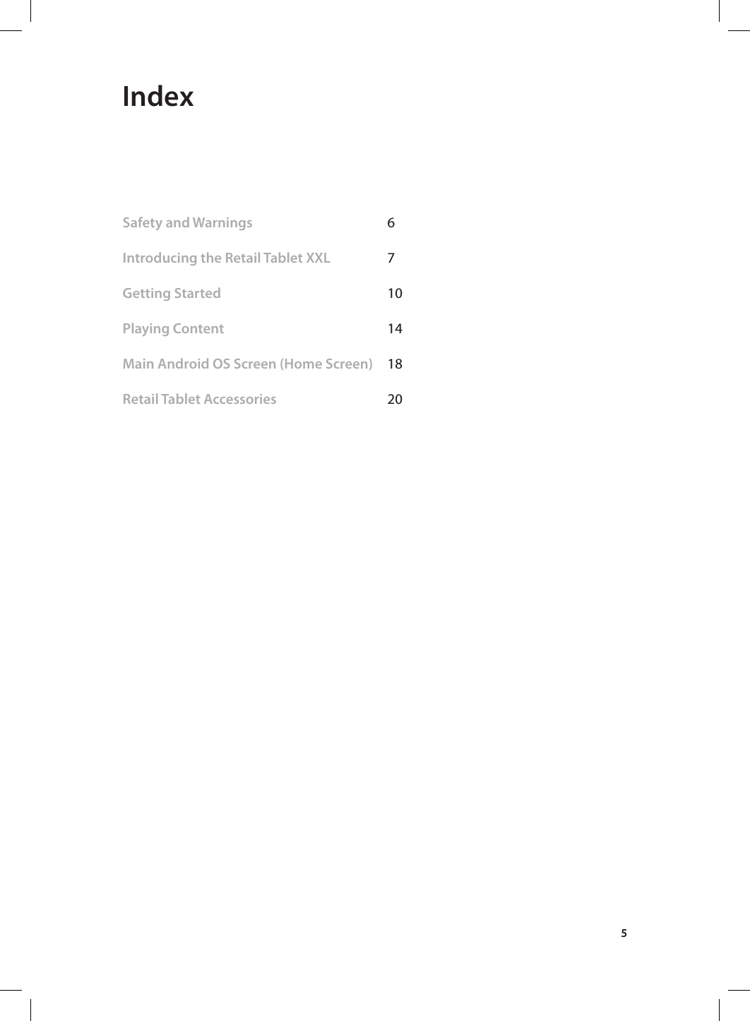 5 IndexSafety and Warnings   6 Introducing the Retail Tablet XXL  7           Getting Started    10               Playing Content    14     Main Android OS Screen (Home Screen)  18 Retail Tablet Accessories      20  