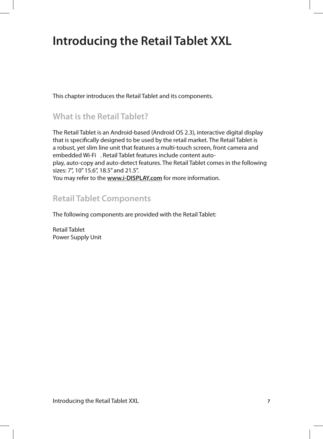 7Introducing the Retail Tablet XXL Introducing the Retail Tablet XXLThis chapter introduces the Retail Tablet and its components.What is the Retail Tablet?The Retail Tablet is an Android-based (Android OS 2.3), interactive digital display that is specically designed to be used by the retail market. The Retail Tablet is a robust, yet slim line unit that features a multi-touch screen, front camera and embedded Wi-Fi   . Retail Tablet features include content auto-play, auto-copy and auto-detect features. The Retail Tablet comes in the following sizes: 7”, 10” 15.6”, 18.5” and 21.5”. You may refer to the www.i-DISPLAY.com for more information.Retail Tablet ComponentsThe following components are provided with the Retail Tablet:Retail TabletPower Supply Unit