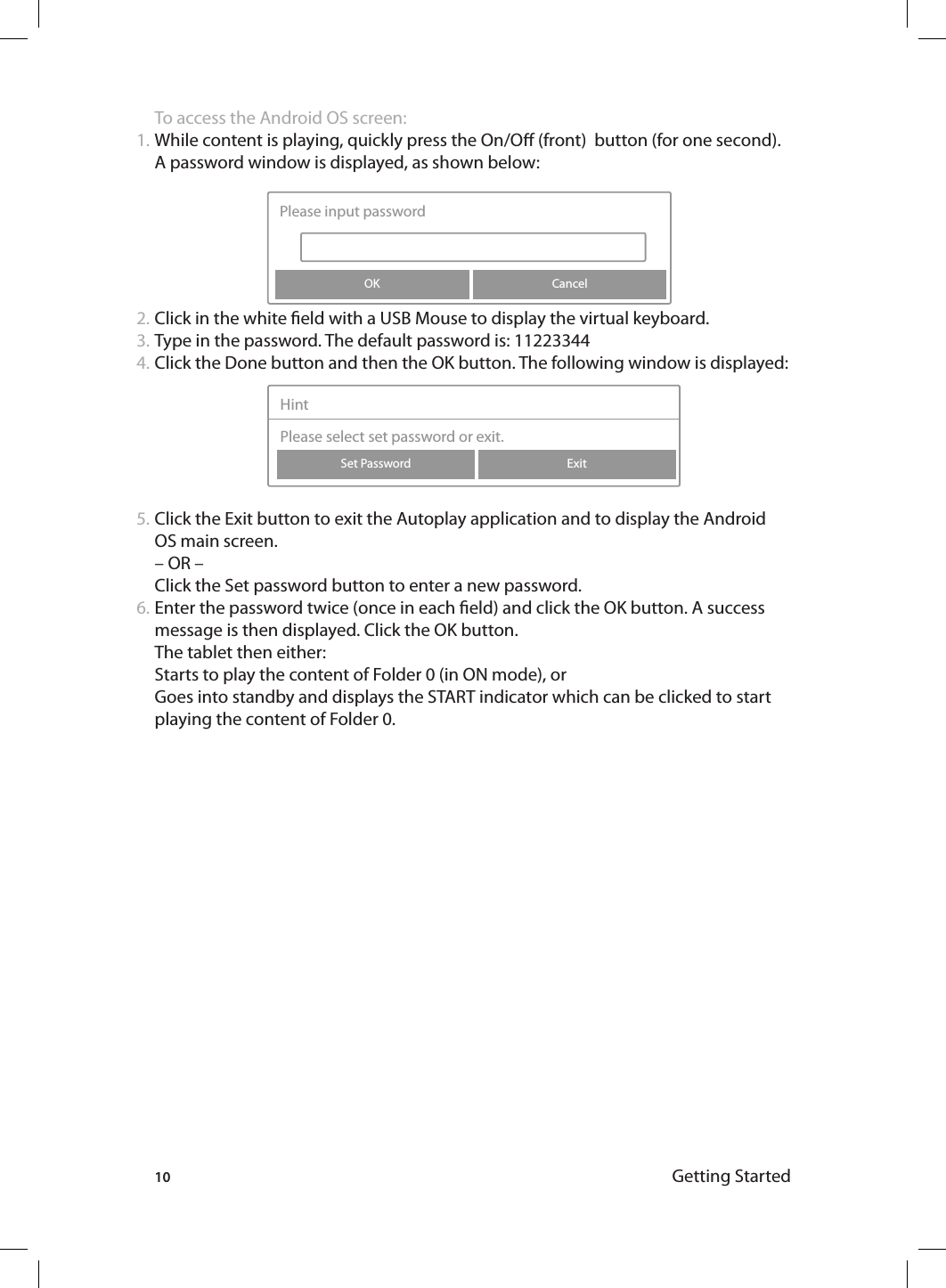 10 Getting StartedTo access the Android OS screen:While content is playing, quickly press the On/O (front)  button (for one second). A password window is displayed, as shown below: Click in the white eld with a USB Mouse to display the virtual keyboard. Type in the password. The default password is: 11223344Click the Done button and then the OK button. The following window is displayed: Click the Exit button to exit the Autoplay application and to display the Android OS main screen.– OR –Click the Set password button to enter a new password. Enter the password twice (once in each eld) and click the OK button. A success message is then displayed. Click the OK button. The tablet then either:Starts to play the content of Folder 0 (in ON mode), or Goes into standby and displays the START indicator which can be clicked to start playing the content of Folder 0. 1.2.3.4.5.6.CancelPlease input passwordOKExitSet PasswordHintPlease select set password or exit.