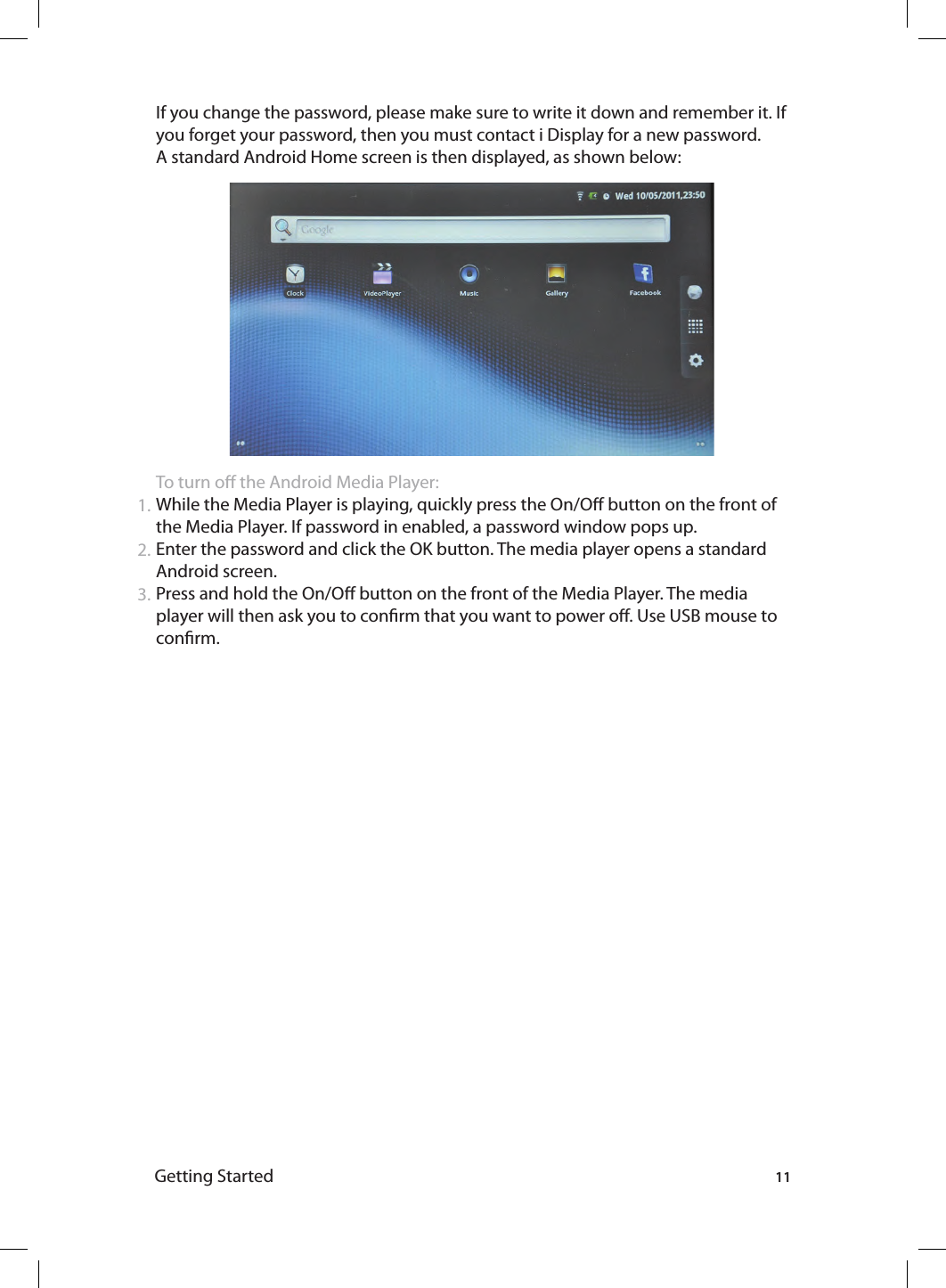 Getting Started 111.2.3.If you change the password, please make sure to write it down and remember it. If you forget your password, then you must contact i Display for a new password. A standard Android Home screen is then displayed, as shown below:To turn o the Android Media Player:While the Media Player is playing, quickly press the On/O button on the front of the Media Player. If password in enabled, a password window pops up.Enter the password and click the OK button. The media player opens a standard Android screen.Press and hold the On/O button on the front of the Media Player. The media player will then ask you to conrm that you want to power o. Use USB mouse to conrm. 