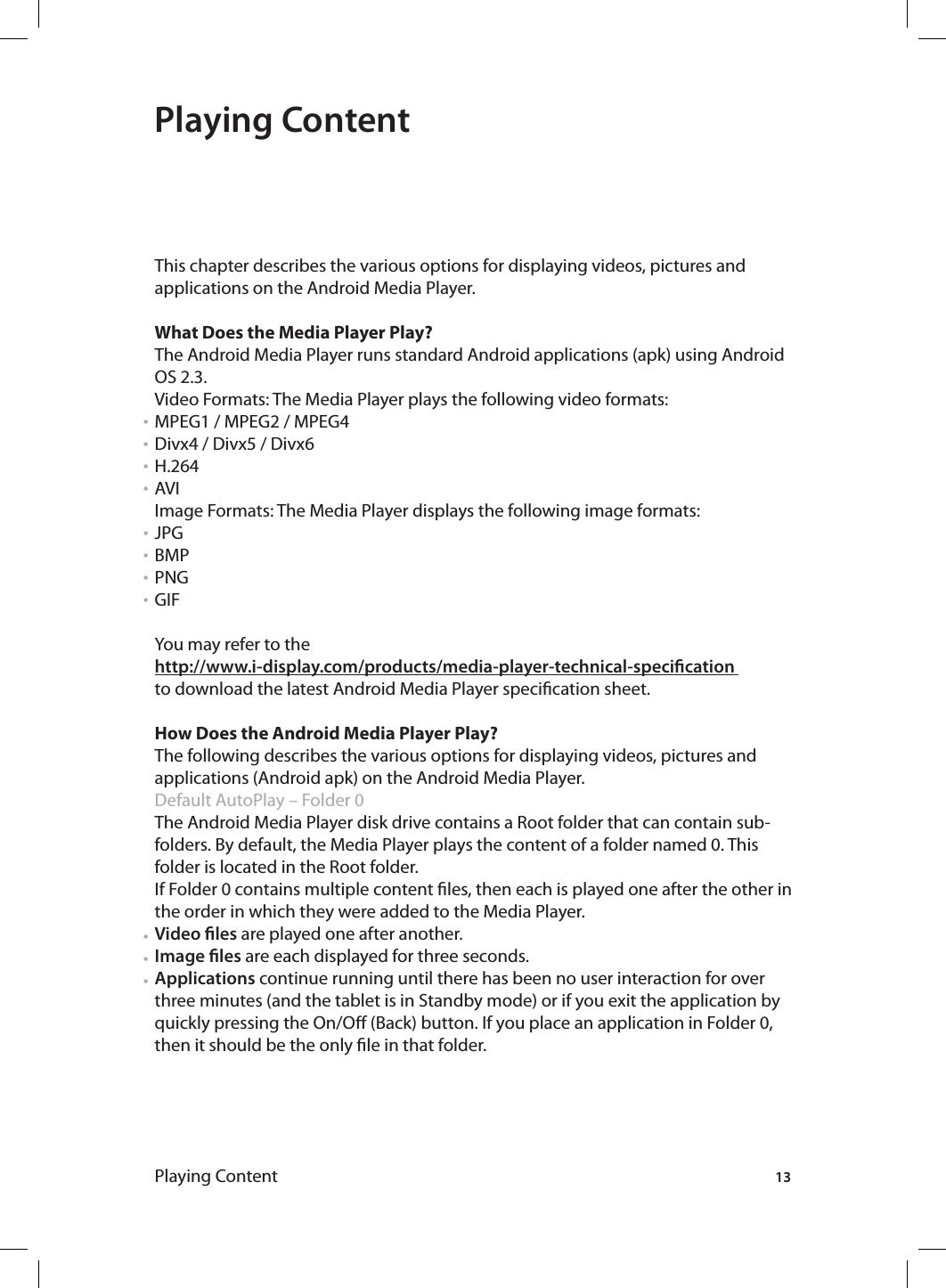 13Playing ContentPlaying ContentThis chapter describes the various options for displaying videos, pictures and applications on the Android Media Player.What Does the Media Player Play?The Android Media Player runs standard Android applications (apk) using Android OS 2.3.Video Formats: The Media Player plays the following video formats:MPEG1 / MPEG2 / MPEG4Divx4 / Divx5 / Divx6H.264AVI Image Formats: The Media Player displays the following image formats:JPGBMPPNGGIFYou may refer to the http://www.i-display.com/products/media-player-technical-specication to download the latest Android Media Player specication sheet.How Does the Android Media Player Play?The following describes the various options for displaying videos, pictures and applications (Android apk) on the Android Media Player. Default AutoPlay – Folder 0 The Android Media Player disk drive contains a Root folder that can contain sub-folders. By default, the Media Player plays the content of a folder named 0. This folder is located in the Root folder.If Folder 0 contains multiple content les, then each is played one after the other in the order in which they were added to the Media Player.Video les are played one after another.Image les are each displayed for three seconds.Applications continue running until there has been no user interaction for over three minutes (and the tablet is in Standby mode) or if you exit the application by quickly pressing the On/O (Back) button. If you place an application in Folder 0, then it should be the only le in that folder.•••••••••••