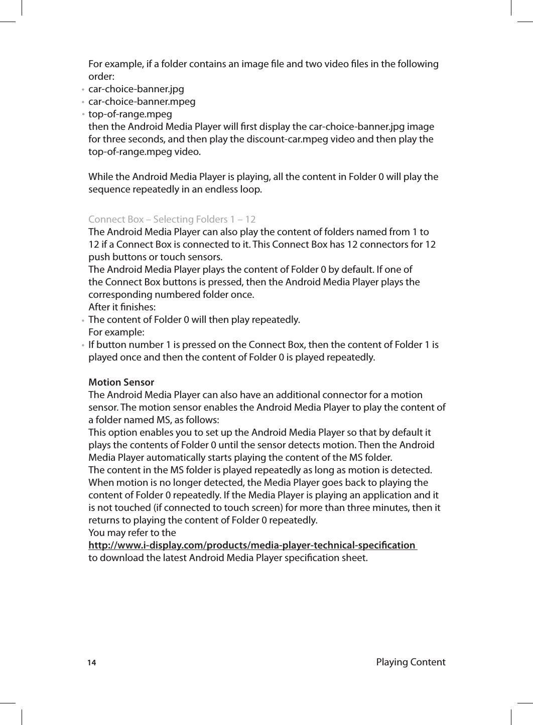 14 Playing ContentFor example, if a folder contains an image le and two video les in the following order: car-choice-banner.jpg car-choice-banner.mpegtop-of-range.mpeg then the Android Media Player will rst display the car-choice-banner.jpg image for three seconds, and then play the discount-car.mpeg video and then play the top-of-range.mpeg video. While the Android Media Player is playing, all the content in Folder 0 will play the sequence repeatedly in an endless loop.  Connect Box – Selecting Folders 1 – 12 The Android Media Player can also play the content of folders named from 1 to 12 if a Connect Box is connected to it. This Connect Box has 12 connectors for 12 push buttons or touch sensors. The Android Media Player plays the content of Folder 0 by default. If one of the Connect Box buttons is pressed, then the Android Media Player plays the corresponding numbered folder once.After it nishes:The content of Folder 0 will then play repeatedly.For example: If button number 1 is pressed on the Connect Box, then the content of Folder 1 is played once and then the content of Folder 0 is played repeatedly. Motion SensorThe Android Media Player can also have an additional connector for a motion sensor. The motion sensor enables the Android Media Player to play the content of a folder named MS, as follows: This option enables you to set up the Android Media Player so that by default it plays the contents of Folder 0 until the sensor detects motion. Then the Android Media Player automatically starts playing the content of the MS folder.The content in the MS folder is played repeatedly as long as motion is detected. When motion is no longer detected, the Media Player goes back to playing the content of Folder 0 repeatedly. If the Media Player is playing an application and it is not touched (if connected to touch screen) for more than three minutes, then it returns to playing the content of Folder 0 repeatedly. You may refer to the http://www.i-display.com/products/media-player-technical-specication to download the latest Android Media Player specication sheet.•••••
