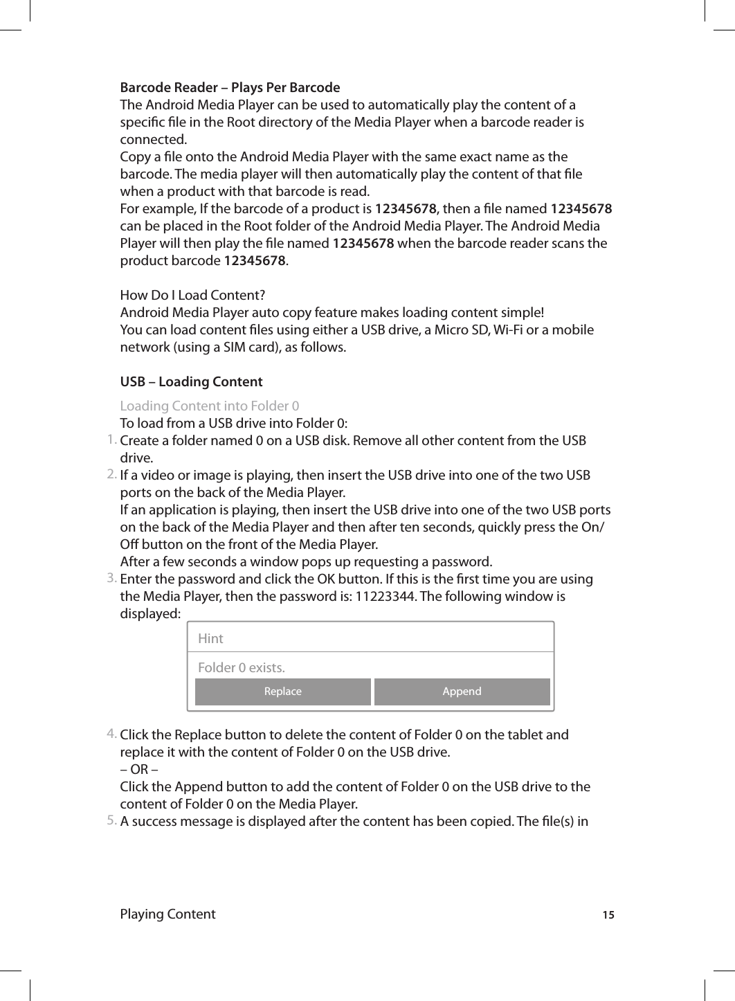 15Playing ContentBarcode Reader – Plays Per BarcodeThe Android Media Player can be used to automatically play the content of a specic le in the Root directory of the Media Player when a barcode reader is connected.Copy a le onto the Android Media Player with the same exact name as the barcode. The media player will then automatically play the content of that le when a product with that barcode is read.For example, If the barcode of a product is 12345678, then a le named 12345678 can be placed in the Root folder of the Android Media Player. The Android Media Player will then play the le named 12345678 when the barcode reader scans the product barcode 12345678.How Do I Load Content? Android Media Player auto copy feature makes loading content simple!You can load content les using either a USB drive, a Micro SD, Wi-Fi or a mobile network (using a SIM card), as follows. USB – Loading ContentLoading Content into Folder 0To load from a USB drive into Folder 0:Create a folder named 0 on a USB disk. Remove all other content from the USB drive.If a video or image is playing, then insert the USB drive into one of the two USB ports on the back of the Media Player. If an application is playing, then insert the USB drive into one of the two USB ports on the back of the Media Player and then after ten seconds, quickly press the On/O button on the front of the Media Player.After a few seconds a window pops up requesting a password. Enter the password and click the OK button. If this is the rst time you are using the Media Player, then the password is: 11223344. The following window is displayed:  Click the Replace button to delete the content of Folder 0 on the tablet and replace it with the content of Folder 0 on the USB drive.– OR –Click the Append button to add the content of Folder 0 on the USB drive to the content of Folder 0 on the Media Player. A success message is displayed after the content has been copied. The le(s) in 1.2.3.4.5.AppendReplaceHintFolder 0 exists.