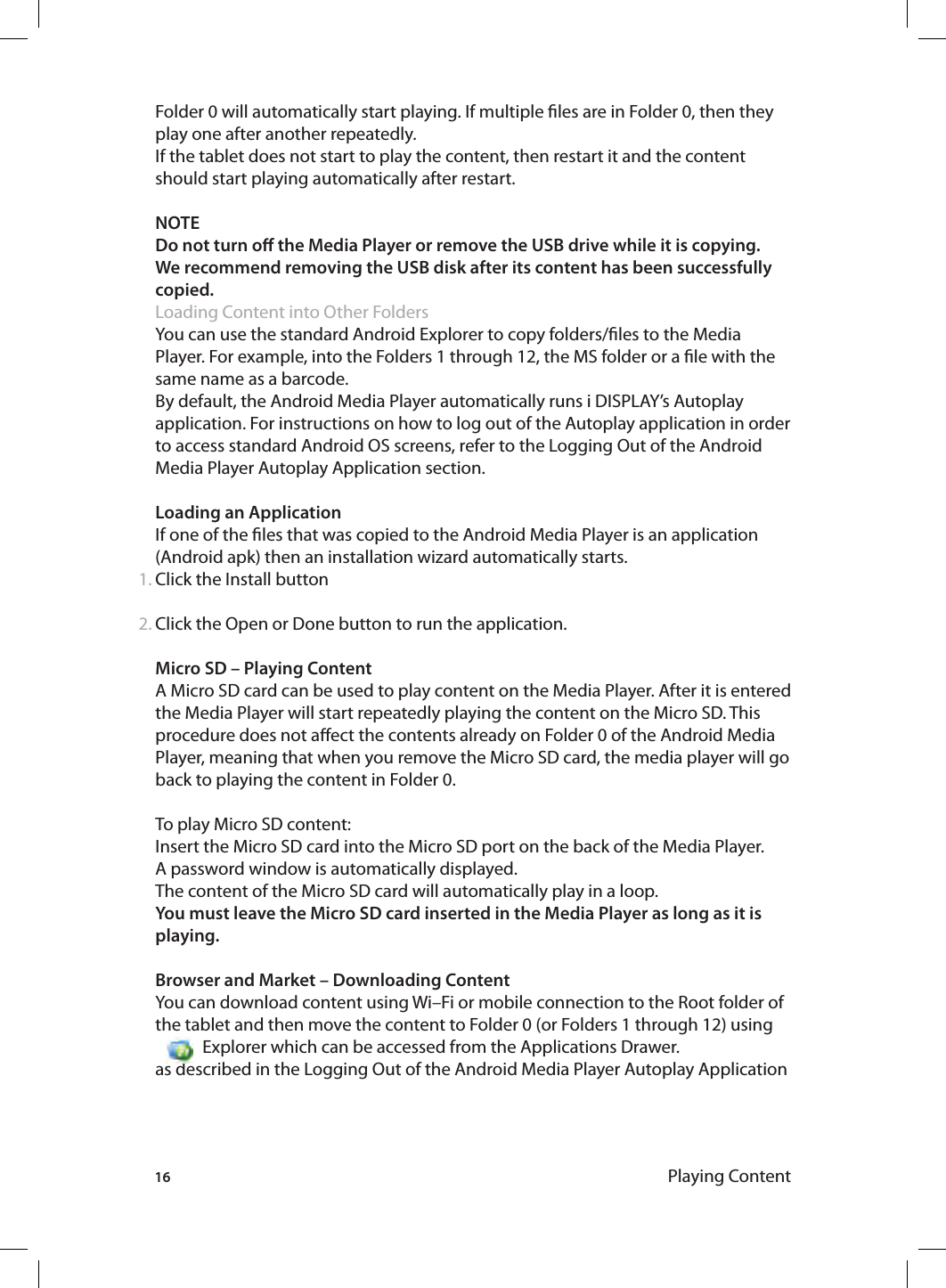 16 Playing ContentFolder 0 will automatically start playing. If multiple les are in Folder 0, then they play one after another repeatedly.If the tablet does not start to play the content, then restart it and the content should start playing automatically after restart.NOTE Do not turn o the Media Player or remove the USB drive while it is copying.We recommend removing the USB disk after its content has been successfully copied.Loading Content into Other FoldersYou can use the standard Android Explorer to copy folders/les to the Media Player. For example, into the Folders 1 through 12, the MS folder or a le with the same name as a barcode. By default, the Android Media Player automatically runs i DISPLAY’s Autoplay application. For instructions on how to log out of the Autoplay application in order to access standard Android OS screens, refer to the Logging Out of the Android Media Player Autoplay Application section.Loading an ApplicationIf one of the les that was copied to the Android Media Player is an application (Android apk) then an installation wizard automatically starts.Click the Install buttonClick the Open or Done button to run the application. Micro SD – Playing ContentA Micro SD card can be used to play content on the Media Player. After it is entered the Media Player will start repeatedly playing the content on the Micro SD. This procedure does not aect the contents already on Folder 0 of the Android Media Player, meaning that when you remove the Micro SD card, the media player will go back to playing the content in Folder 0. To play Micro SD content:Insert the Micro SD card into the Micro SD port on the back of the Media Player. A password window is automatically displayed.The content of the Micro SD card will automatically play in a loop. You must leave the Micro SD card inserted in the Media Player as long as it is playing.Browser and Market – Downloading ContentYou can download content using Wi–Fi or mobile connection to the Root folder of the  tablet  and  then  move  the  content  to  Folder  0  (or  Folders  1  through  12)  using                                 Explorer which can be accessed from the Applications Drawer.as described in the Logging Out of the Android Media Player Autoplay Application 1.2.