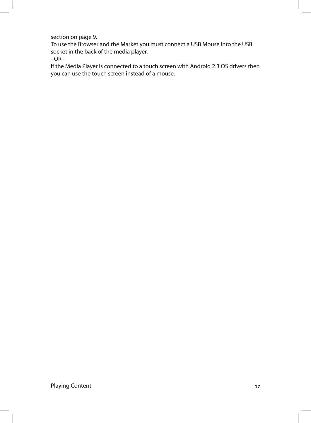 17section on page 9.To use the Browser and the Market you must connect a USB Mouse into the USB socket in the back of the media player.- OR -If the Media Player is connected to a touch screen with Android 2.3 OS drivers then you can use the touch screen instead of a mouse.Playing Content